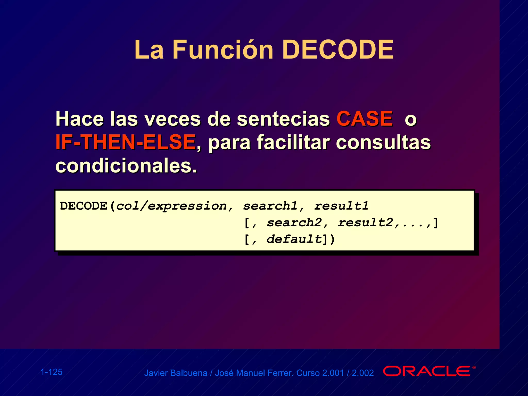 La Función DECODE Hace las veces de sentecias  CASE   o  IF-THEN-ELSE , para facilitar consultas condicionales. DECODE( col/expression, search1, result1    [ , search2, result2,..., ]   [ , default ]) 