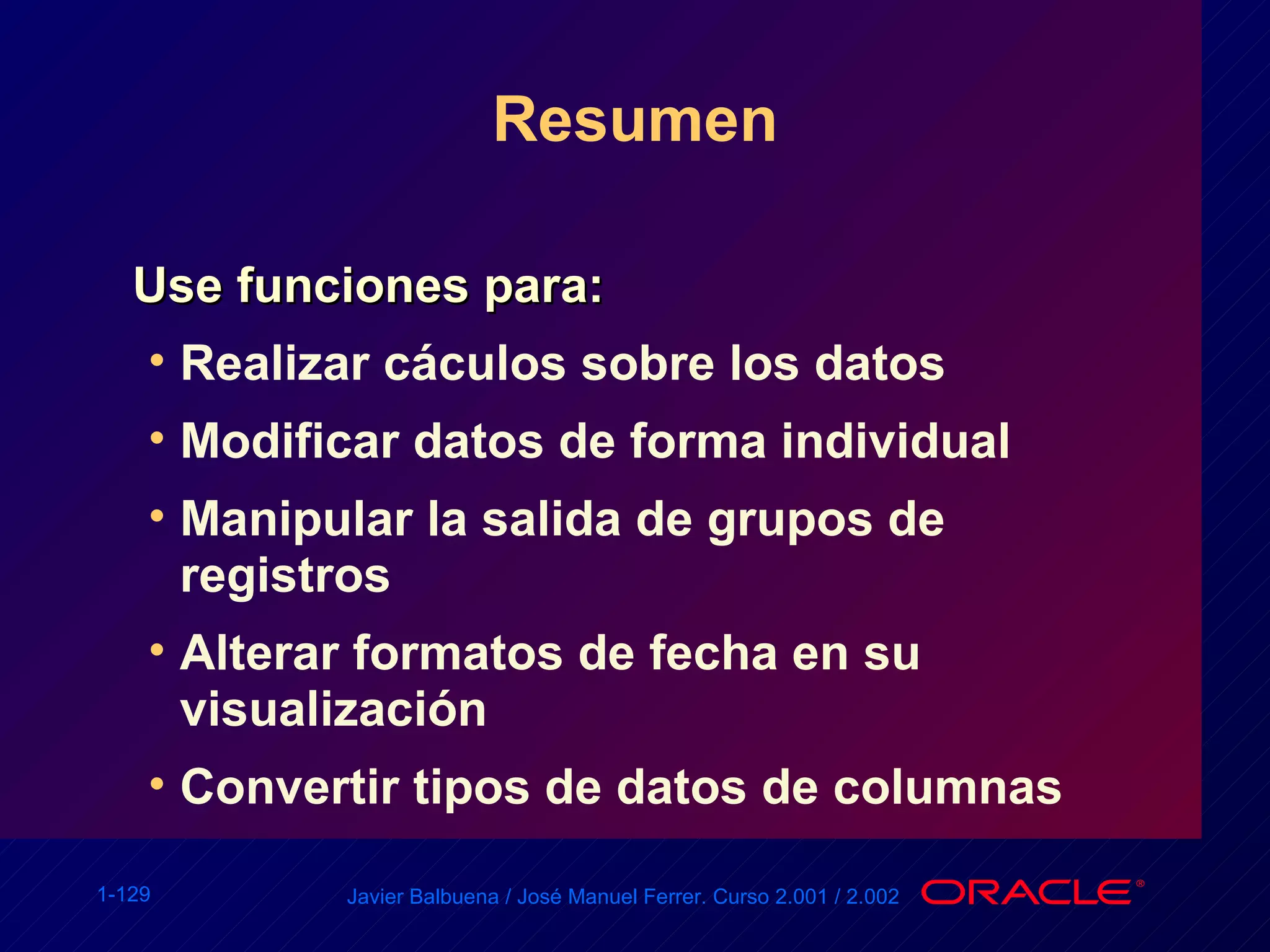 Resumen Use funciones para: Realizar cáculos sobre los datos Modificar datos de forma individual Manipular la salida de grupos de registros Alterar formatos de fecha en su visualización Convertir tipos de datos de columnas 