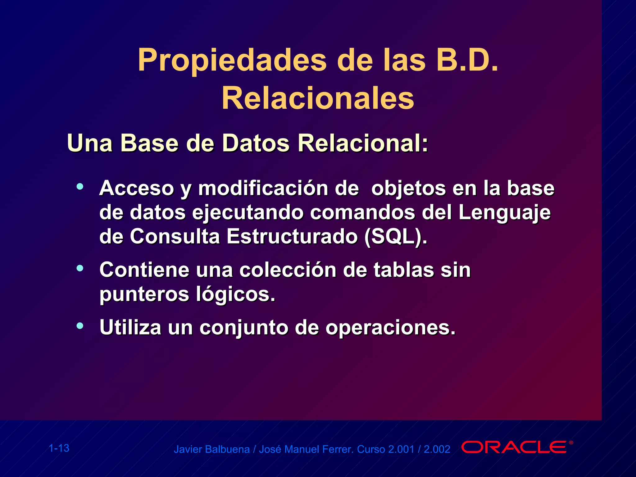 Propiedades de las B.D. Relacionales Una Base de Datos Relacional: Acceso y modificación de  objetos en la base de datos ejecutando comandos del Lenguaje de Consulta Estructurado (SQL). Contiene una colección de tablas sin punteros lógicos. Utiliza un conjunto de operaciones. 