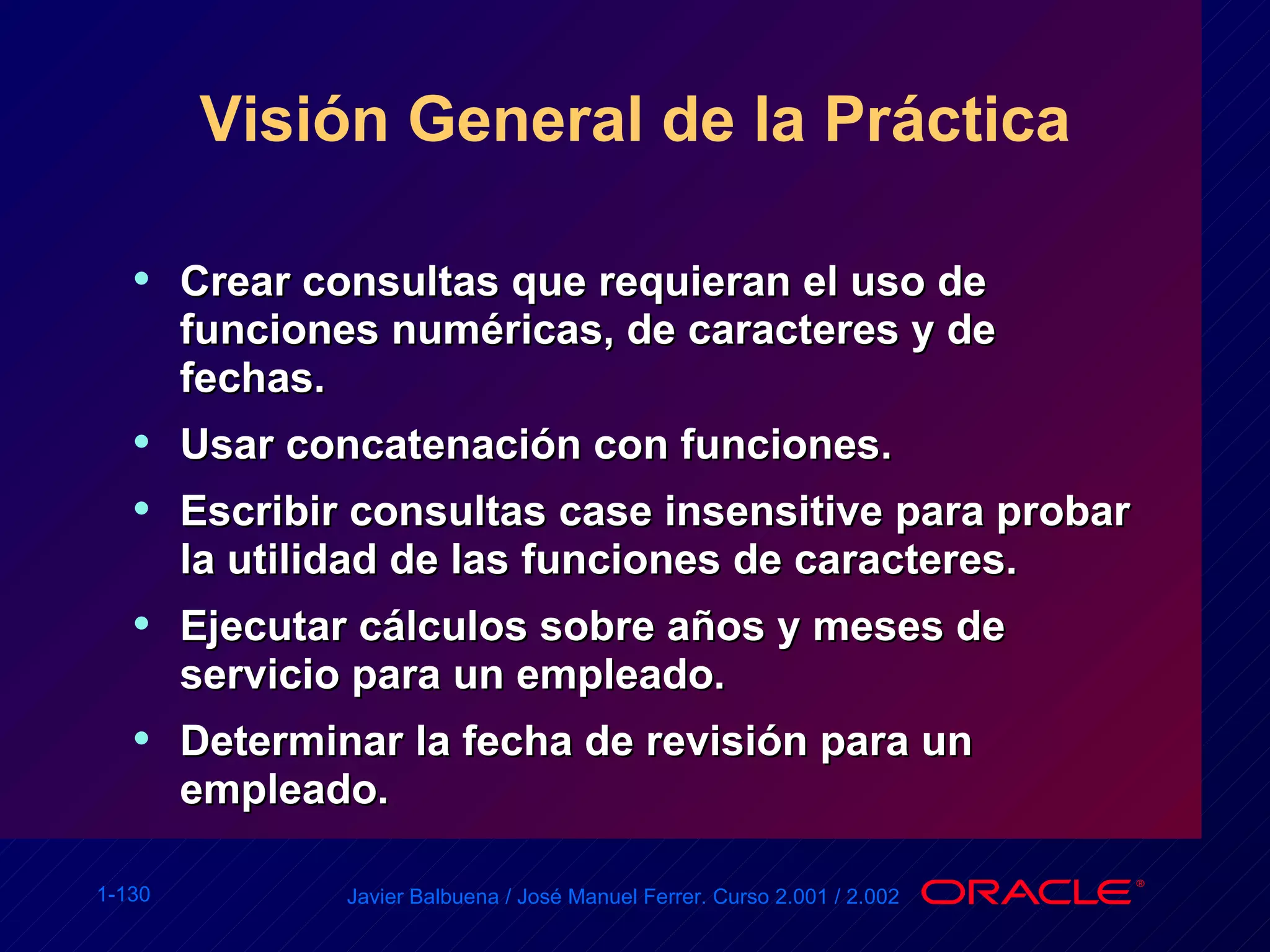 Visión General de la Práctica Crear consultas que requieran el uso de funciones numéricas, de caracteres y de fechas. Usar concatenación con funciones. Escribir consultas case insensitive para probar la utilidad de las funciones de caracteres. Ejecutar cálculos sobre años y meses de servicio para un empleado. Determinar la fecha de revisión para un empleado. 