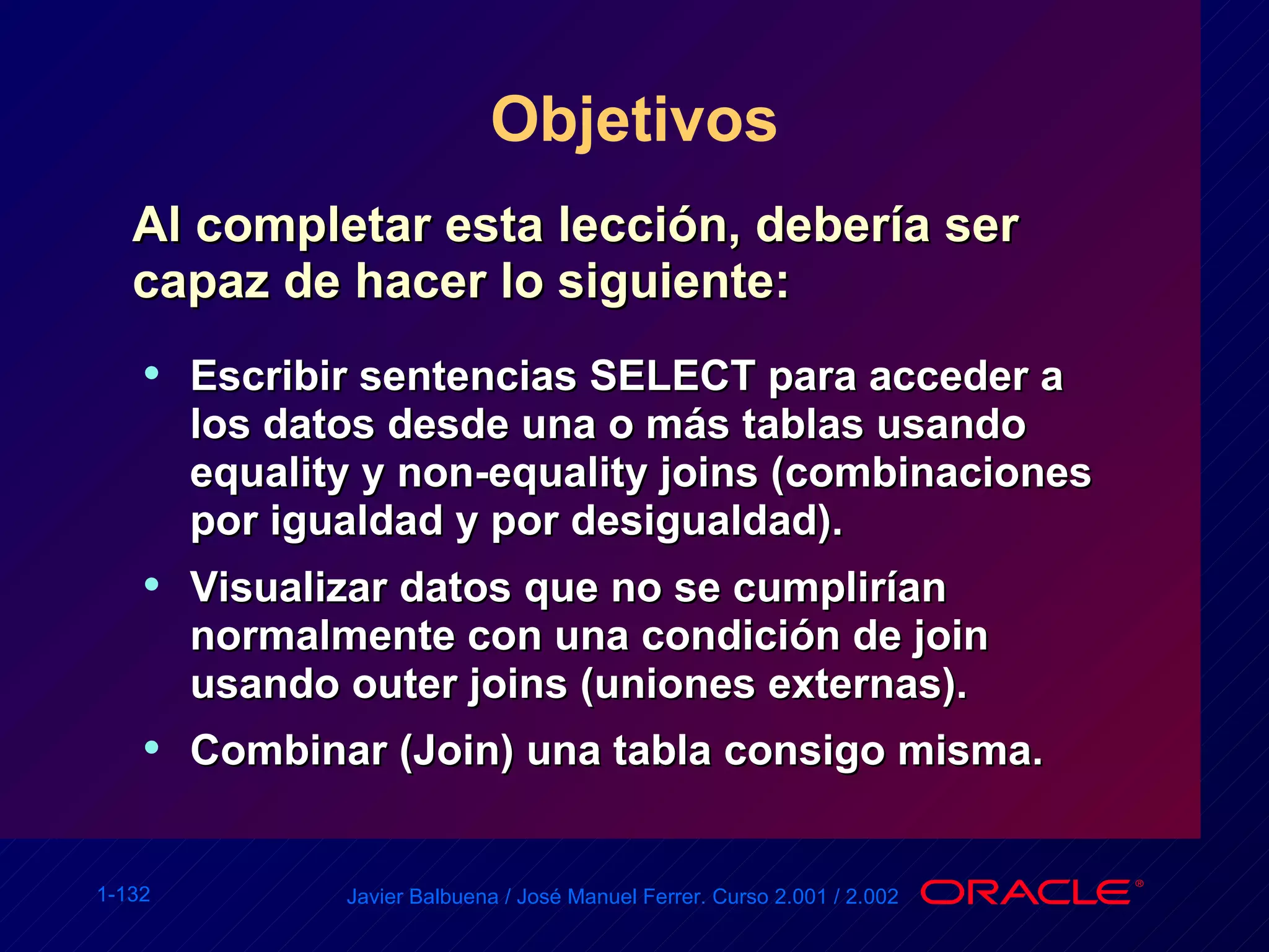 Objetivos Al completar esta lección, debería ser capaz de hacer lo siguiente: Escribir sentencias SELECT para acceder a los datos desde una o más tablas usando equality y non-equality joins (combinaciones por igualdad y por desigualdad). Visualizar datos que no se cumplirían normalmente con una condición de join usando outer joins (uniones externas). Combinar (Join) una tabla consigo misma. 