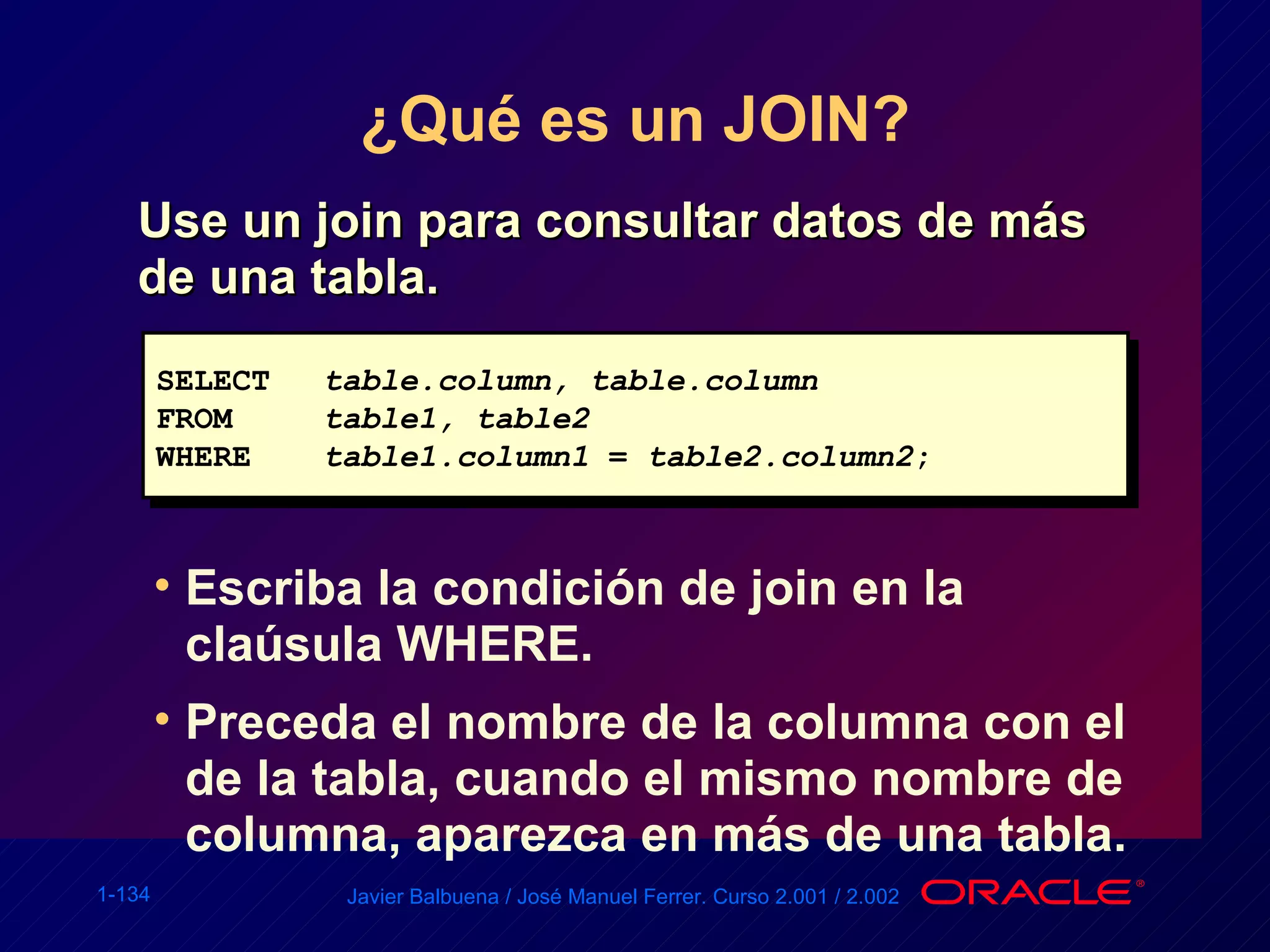 ¿Qué es un JOIN? Use un join para consultar datos de más de una tabla. Escriba la condición de join en la claúsula WHERE. Preceda el nombre de la columna con el de la tabla, cuando el mismo nombre de columna, aparezca en más de una tabla. SELECT table.column, table.column FROM table1, table2 WHERE table1.column1  =  table2.column2 ; 