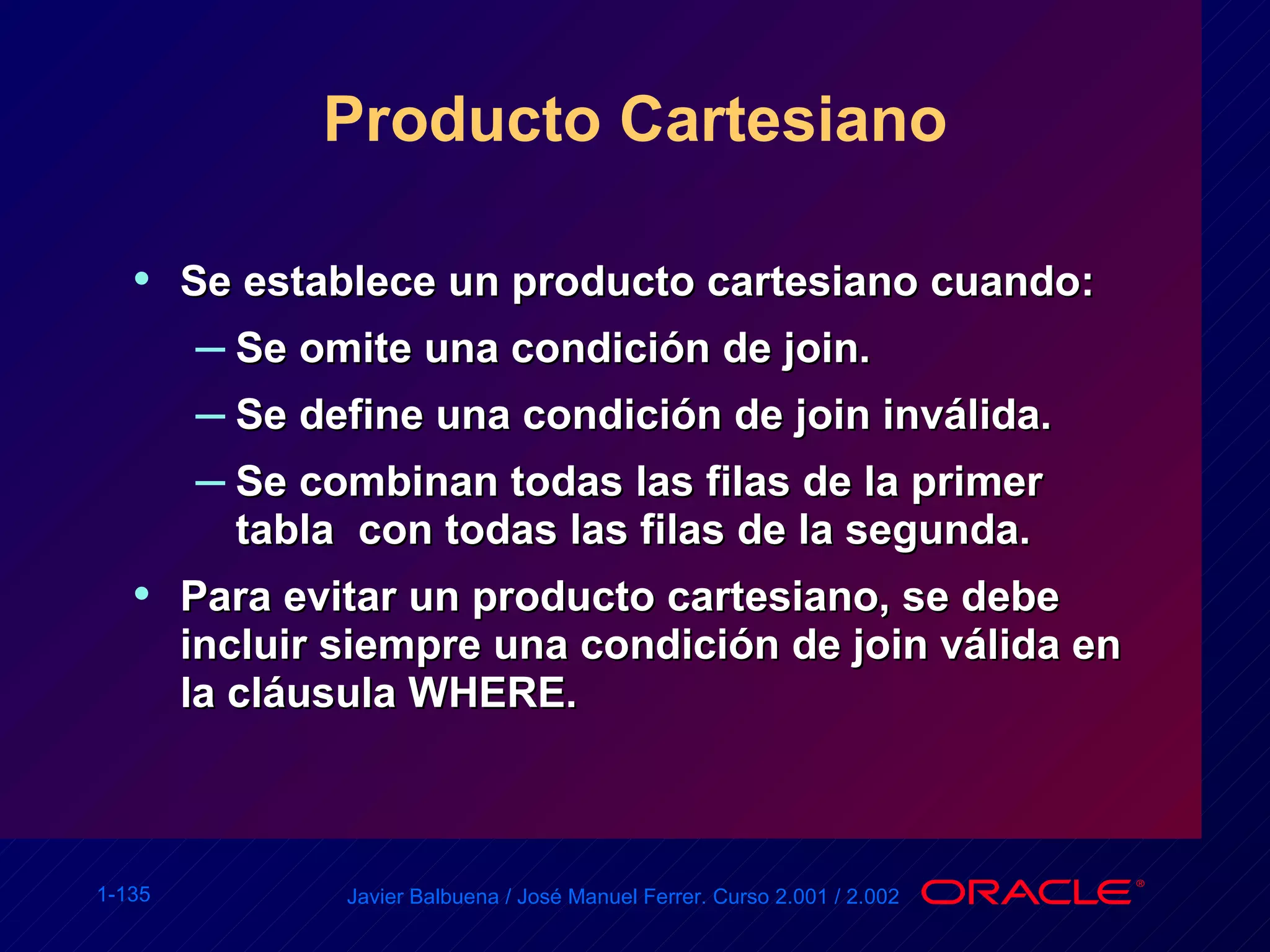 Producto Cartesiano Se establece un producto cartesiano cuando: Se omite una condición de join. Se define una condición de join inválida. Se combinan todas las filas de la primer tabla  con todas las filas de la segunda. Para evitar un producto cartesiano, se debe incluir siempre una condición de join válida en la cláusula WHERE. 