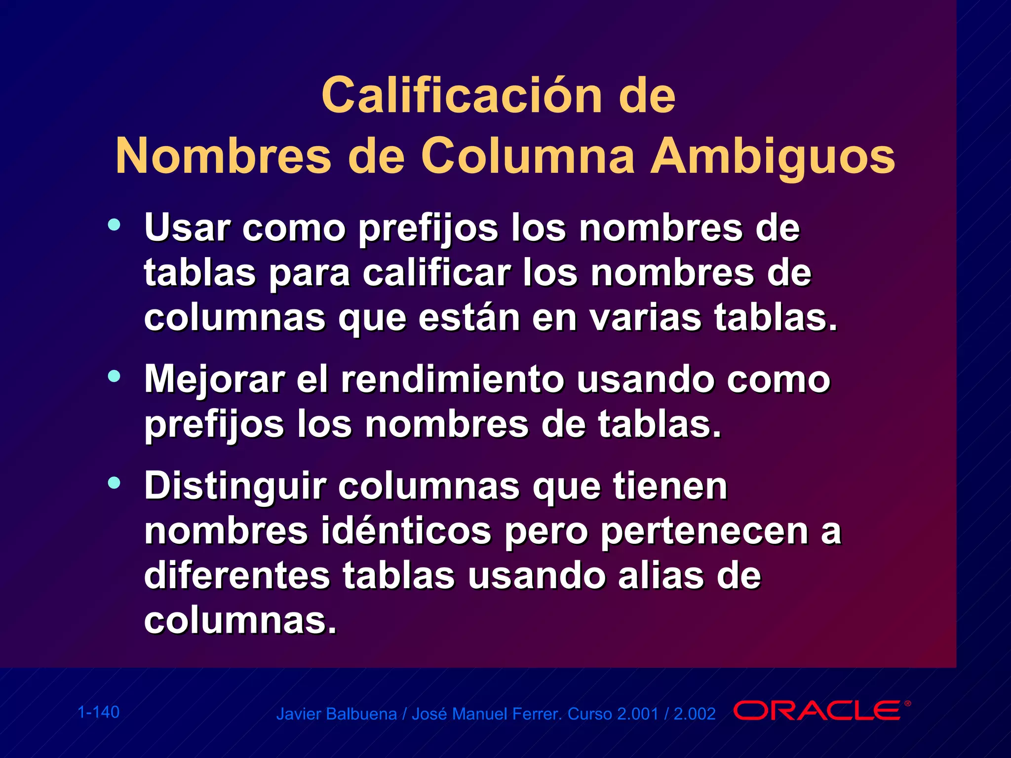 Calificación de  Nombres de Columna Ambiguos Usar como prefijos los nombres de tablas para calificar los nombres de columnas que están en varias tablas. Mejorar el rendimiento usando como prefijos los nombres de tablas. Distinguir columnas que tienen nombres idénticos pero pertenecen a diferentes tablas usando alias de columnas. 