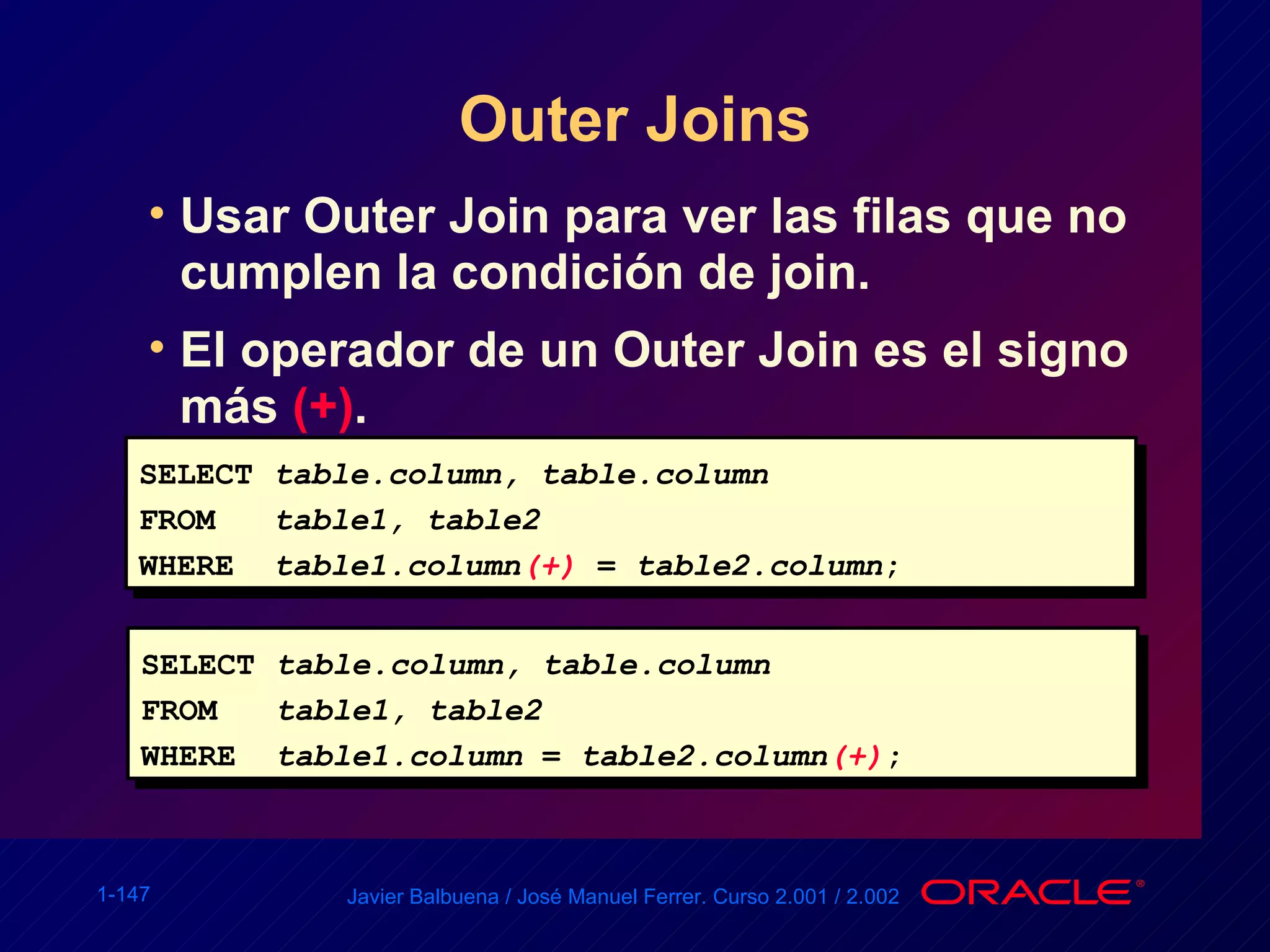 Outer Joins Usar Outer Join para ver las filas que no cumplen la condición de join. El operador de un Outer Join es el signo más  (+) . SELECT table.column, table.column FROM table1, table2 WHERE table1.column (+)   =  table2.column ; SELECT table.column, table.column FROM table1, table2 WHERE table1.column  =  table2.column (+) ; 