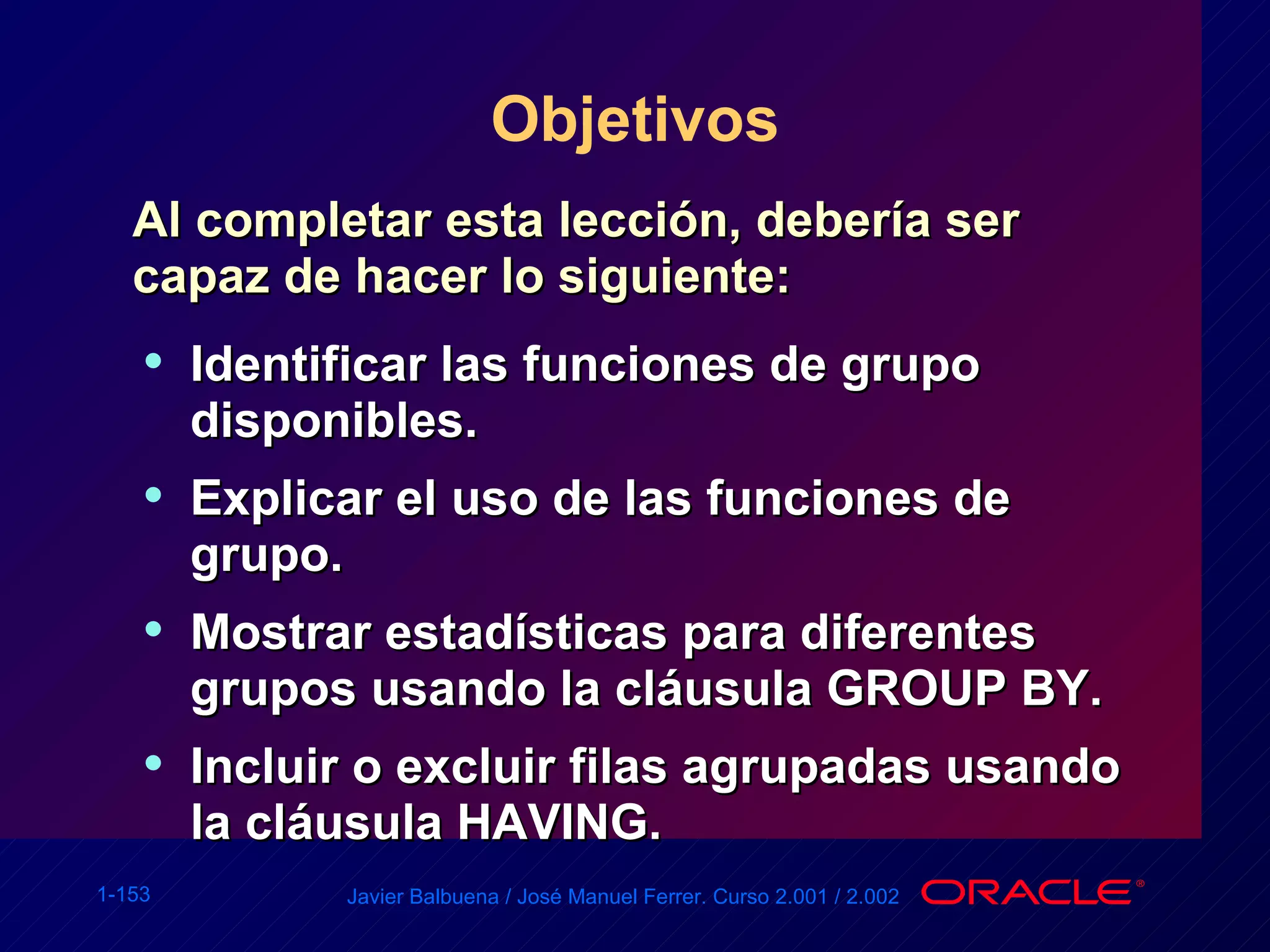 Objetivos Al completar esta lección, debería ser capaz de hacer lo siguiente: Identificar las funciones de grupo disponibles. Explicar el uso de las funciones de grupo. Mostrar estadísticas para diferentes grupos usando la cláusula GROUP BY. Incluir o excluir filas agrupadas usando la cláusula HAVING. 