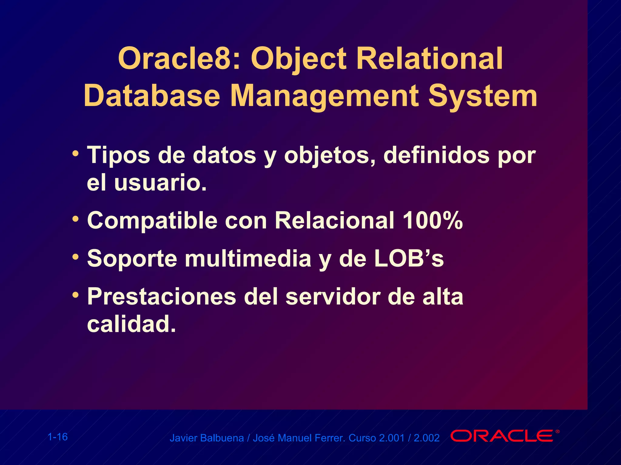Oracle8: Object Relational Database Management System Tipos de datos y objetos, definidos por el usuario. Compatible con Relacional 100% Soporte multimedia y de LOB’s Prestaciones del servidor de alta calidad. 