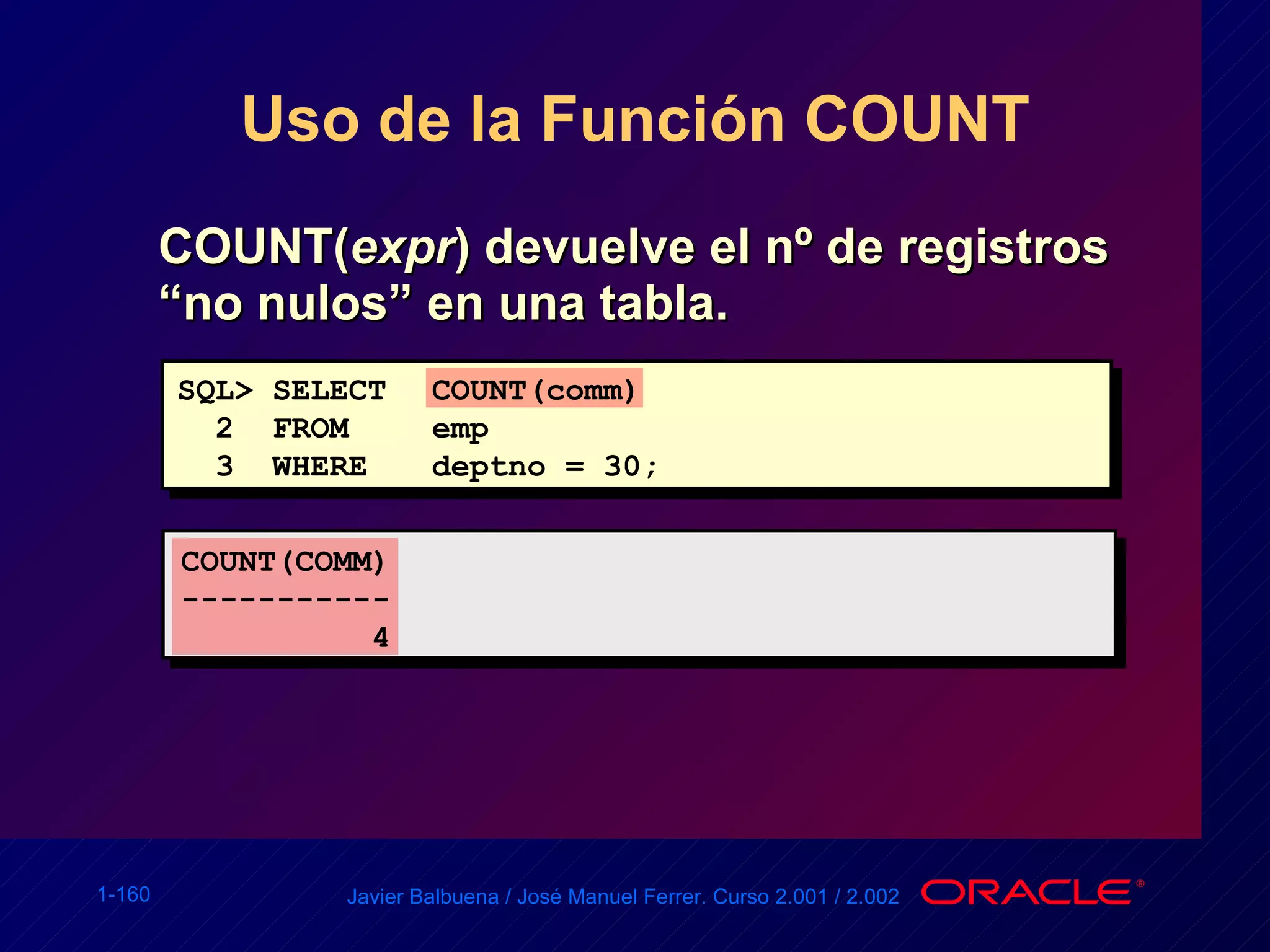 Uso de la Función COUNT COUNT( expr ) devuelve el nº de registros “no nulos” en una tabla. SQL> SELECT COUNT(comm) 2  FROM emp 3  WHERE deptno = 30; COUNT(COMM) ----------- 4 