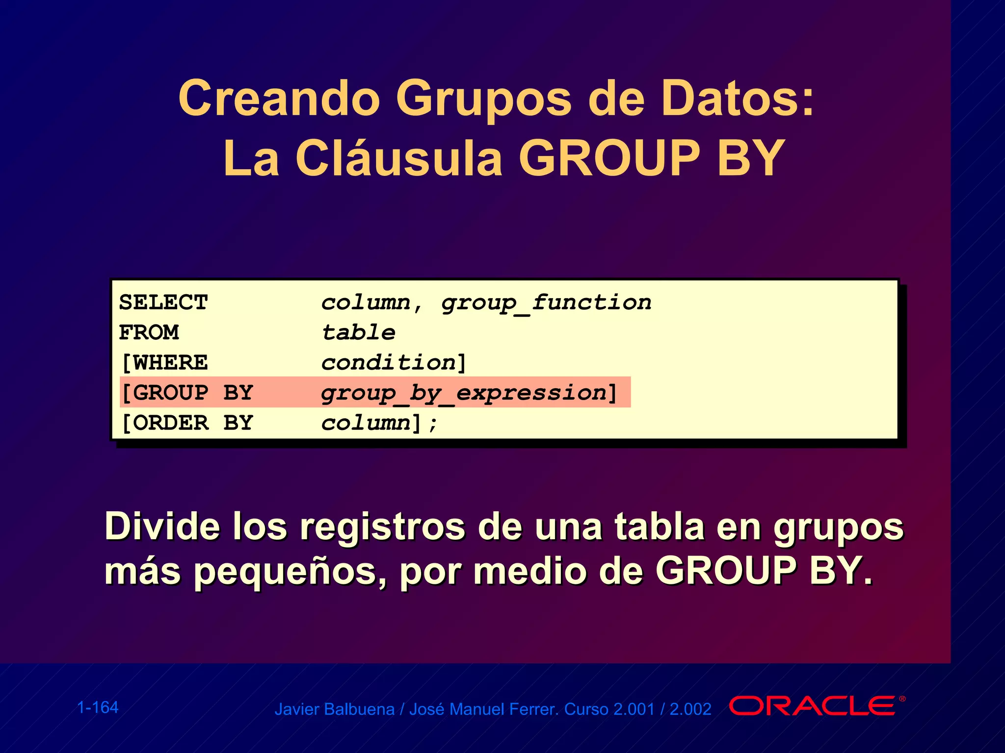 Creando Grupos de Datos:  La Cláusula GROUP BY Divide los registros de una tabla en grupos más pequeños, por medio de GROUP BY. SELECT column ,  group_function FROM table [WHERE condition ] [GROUP BY group_by_expression ] [ORDER BY column ]; 
