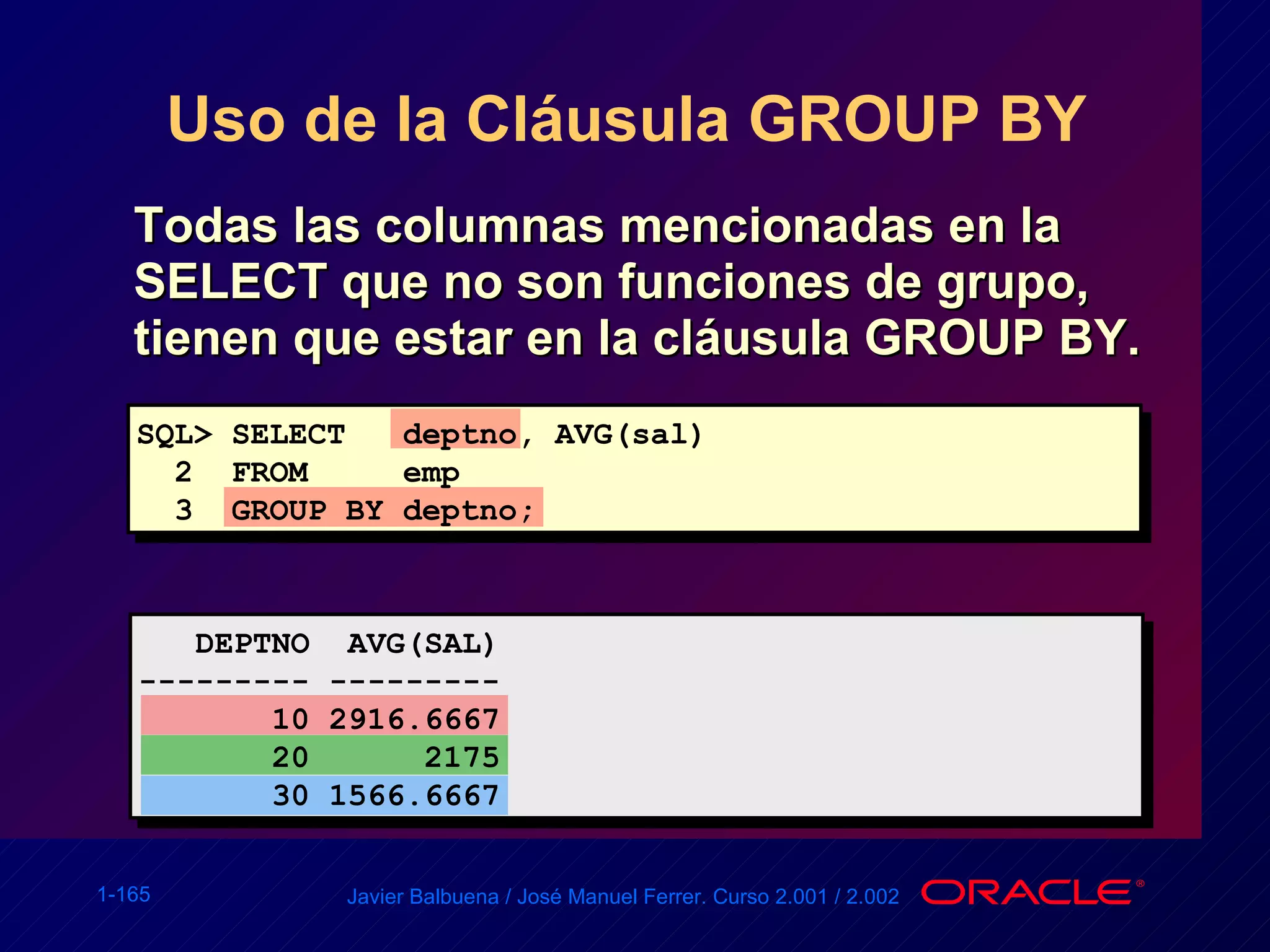 Uso de la Cláusula GROUP BY  Todas las columnas mencionadas en la SELECT que no son funciones de grupo, tienen que estar en la cláusula GROUP BY. SQL> SELECT  deptno, AVG(sal) 2  FROM  emp 3  GROUP BY deptno; DEPTNO  AVG(SAL) --------- --------- 10 2916.6667 20  2175 30 1566.6667 