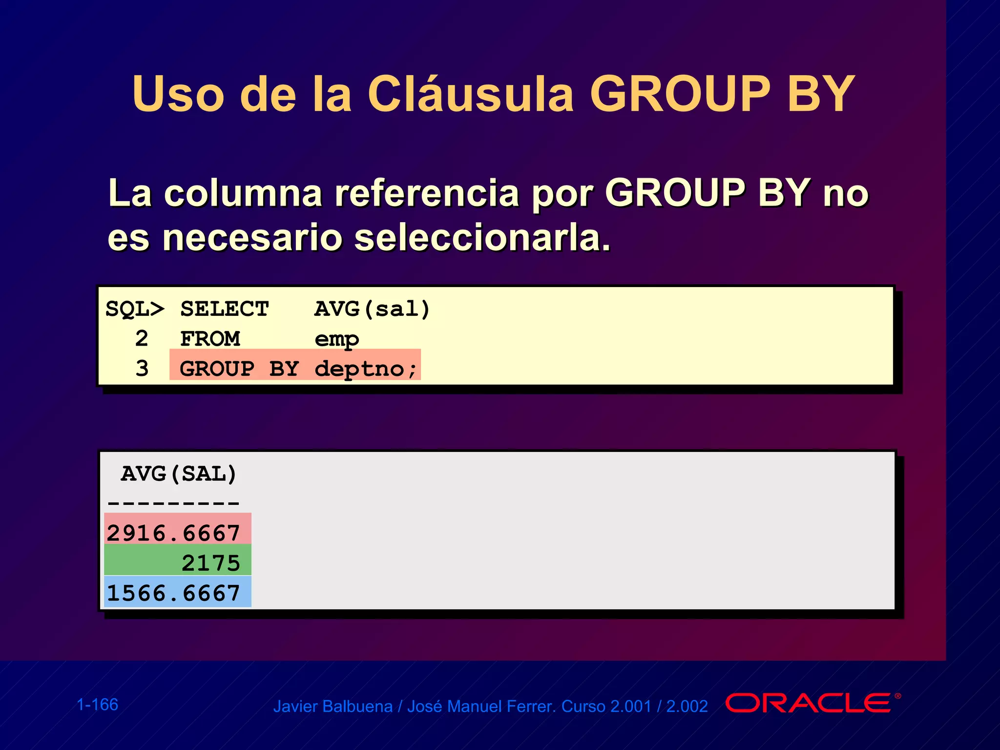 Uso de la Cláusula GROUP BY  La columna referencia por GROUP BY no es necesario seleccionarla. SQL> SELECT  AVG(sal) 2  FROM  emp 3  GROUP BY deptno; AVG(SAL) ---------  2916.6667 2175 1566.6667 