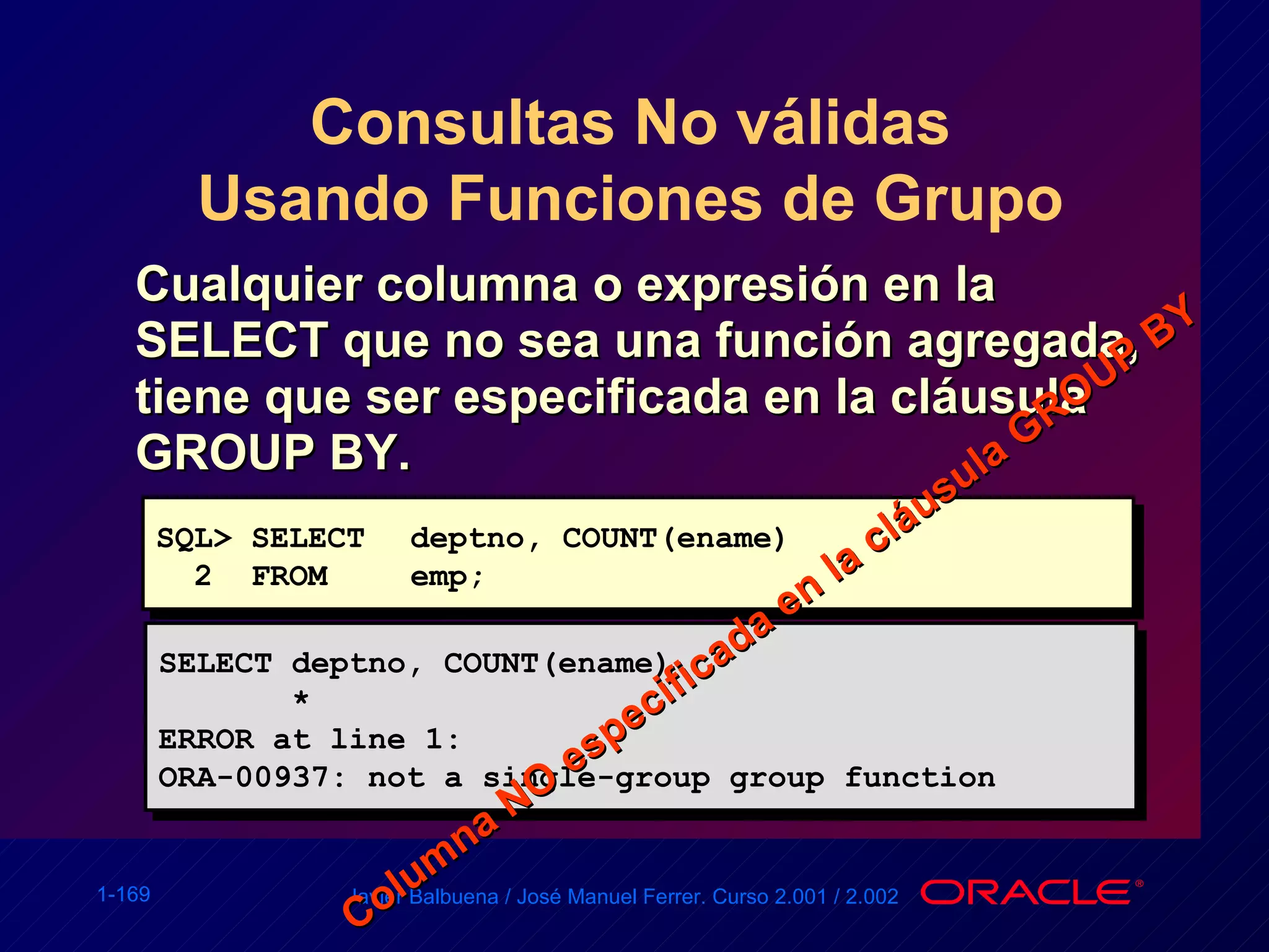 Consultas No válidas Usando Funciones de Grupo Cualquier columna o expresión en la SELECT que no sea una función agregada, tiene que ser especificada en la cláusula GROUP BY. SQL> SELECT deptno, COUNT(ename) 2  FROM emp; SELECT deptno, COUNT(ename) * ERROR at line 1: ORA-00937: not a single-group group function Columna NO especificada en la cláusula GROUP BY 