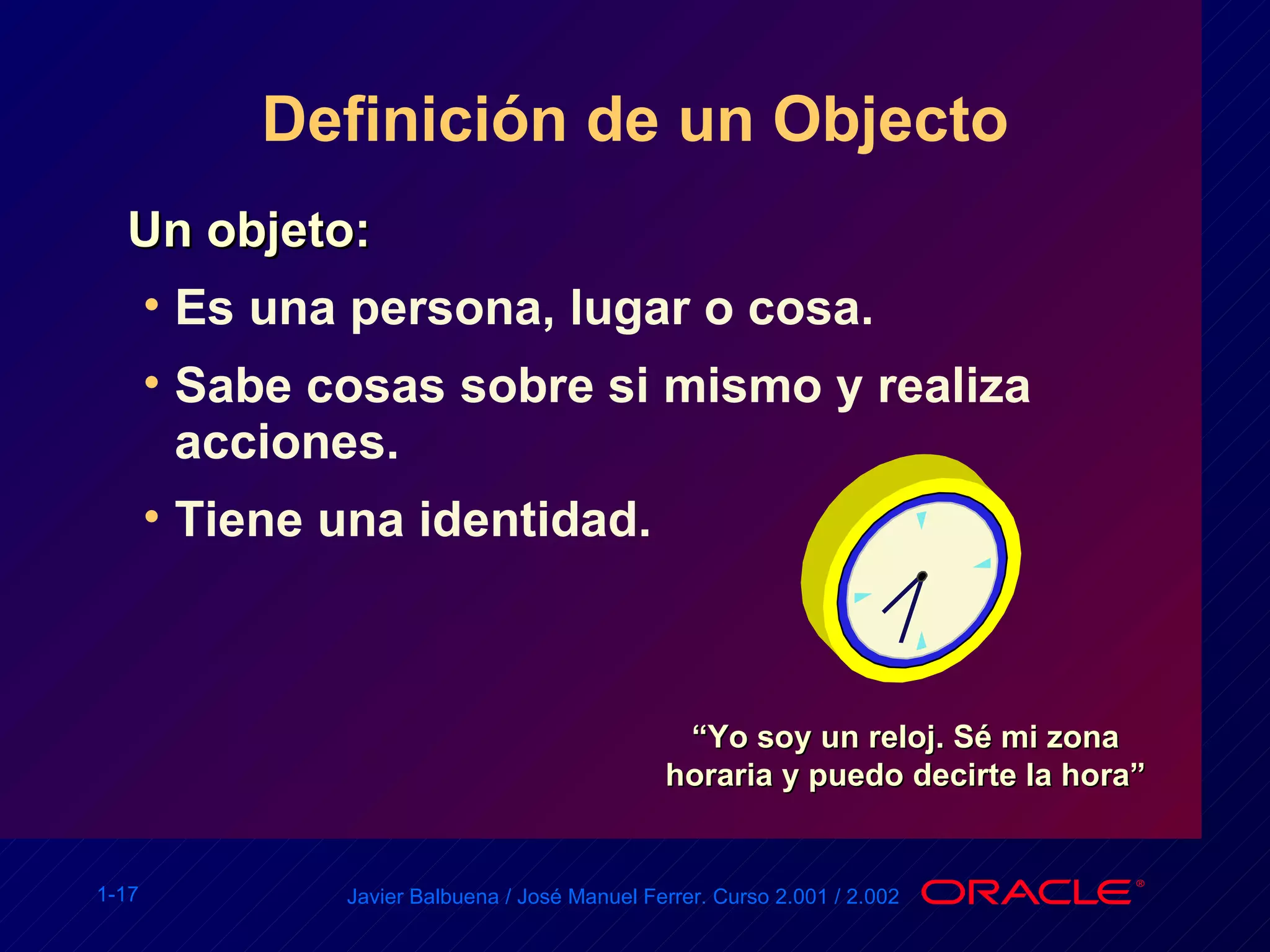 Definición de un Objecto Un objeto: Es una persona, lugar o cosa. Sabe cosas sobre si mismo y realiza acciones. Tiene una identidad. “ Yo soy un reloj. Sé mi zona horaria y puedo decirte la hora” 