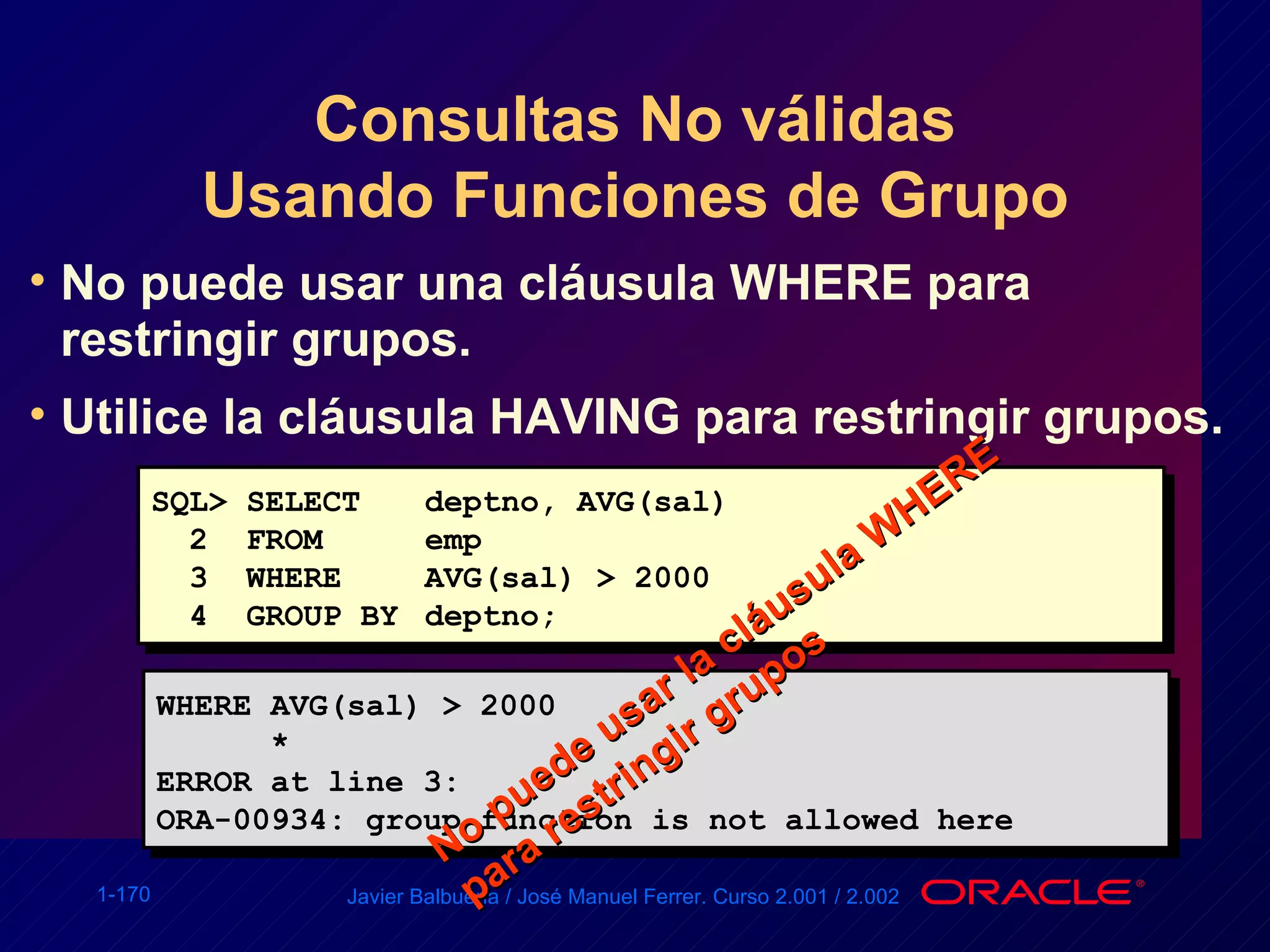 Consultas No válidas Usando Funciones de Grupo No puede usar una cláusula WHERE para restringir grupos. Utilice la cláusula HAVING para restringir grupos. SQL> SELECT  deptno, AVG(sal) 2  FROM  emp 3  WHERE  AVG(sal) > 2000 4  GROUP BY  deptno; WHERE AVG(sal) > 2000 * ERROR at line 3: ORA-00934: group function is not allowed here No puede usar la cláusula WHERE para restringir grupos 
