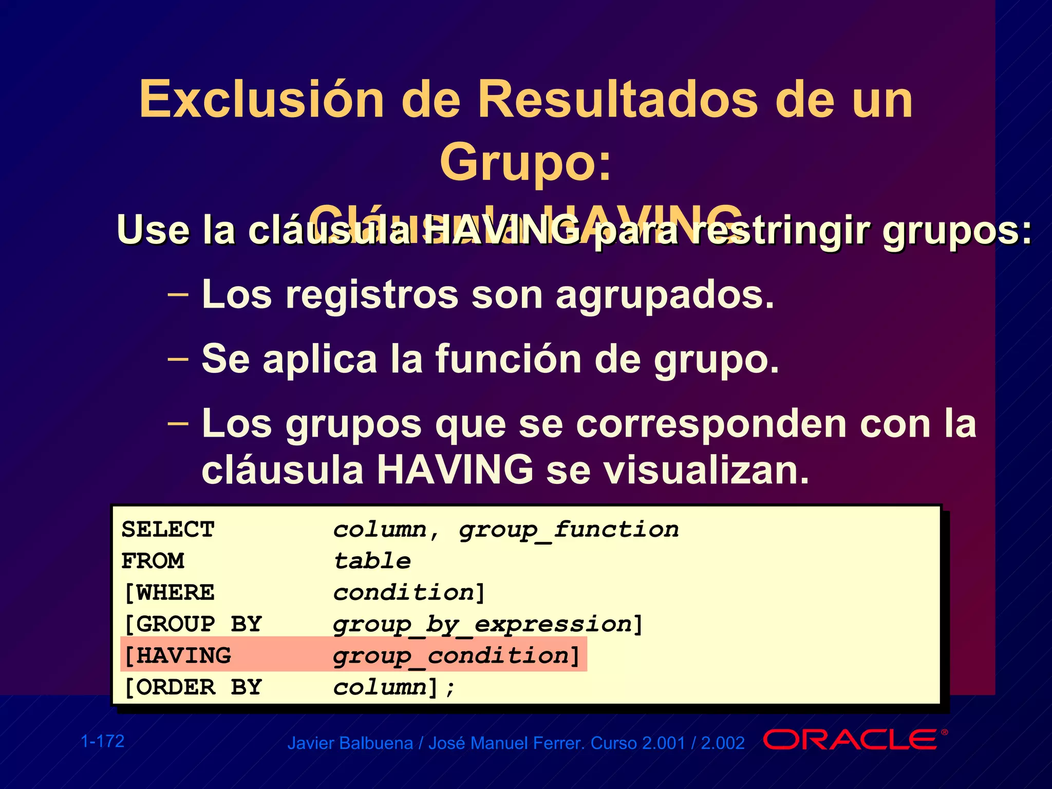 Exclusión de Resultados de un Grupo: Cláusula HAVING Use la cláusula HAVING para restringir grupos: Los registros son agrupados. Se aplica la función de grupo. Los grupos que se corresponden con la cláusula HAVING se visualizan. SELECT column ,  group_function FROM table [WHERE condition ] [GROUP BY group_by_expression ] [HAVING group_condition ] [ORDER BY column ]; 