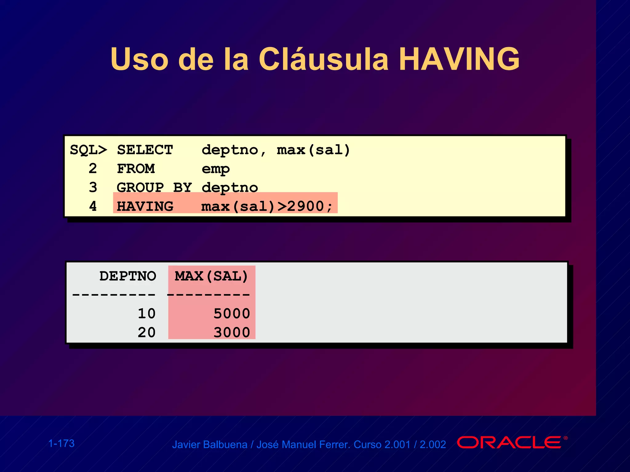 Uso de la Cláusula HAVING SQL> SELECT  deptno, max(sal) 2  FROM  emp 3  GROUP BY deptno 4  HAVING  max(sal)>2900; DEPTNO  MAX(SAL) --------- --------- 10  5000 20  3000 