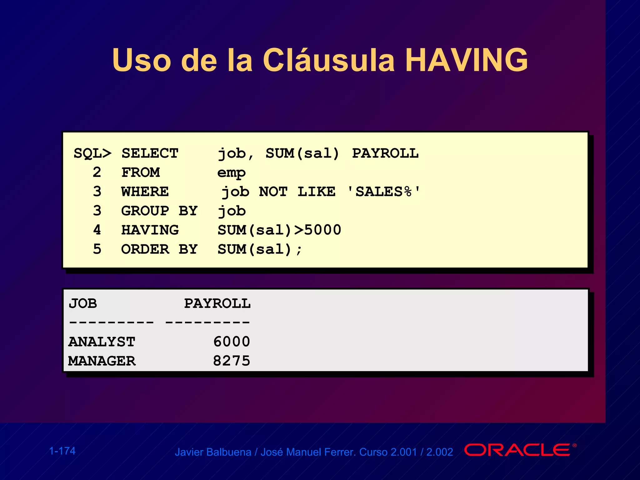 Uso de la Cláusula HAVING SQL> SELECT  job, SUM(sal) PAYROLL 2  FROM  emp 3  WHERE   job NOT LIKE 'SALES%' 3  GROUP BY  job 4  HAVING  SUM(sal)>5000 5  ORDER BY  SUM(sal); JOB  PAYROLL --------- --------- ANALYST  6000 MANAGER  8275 