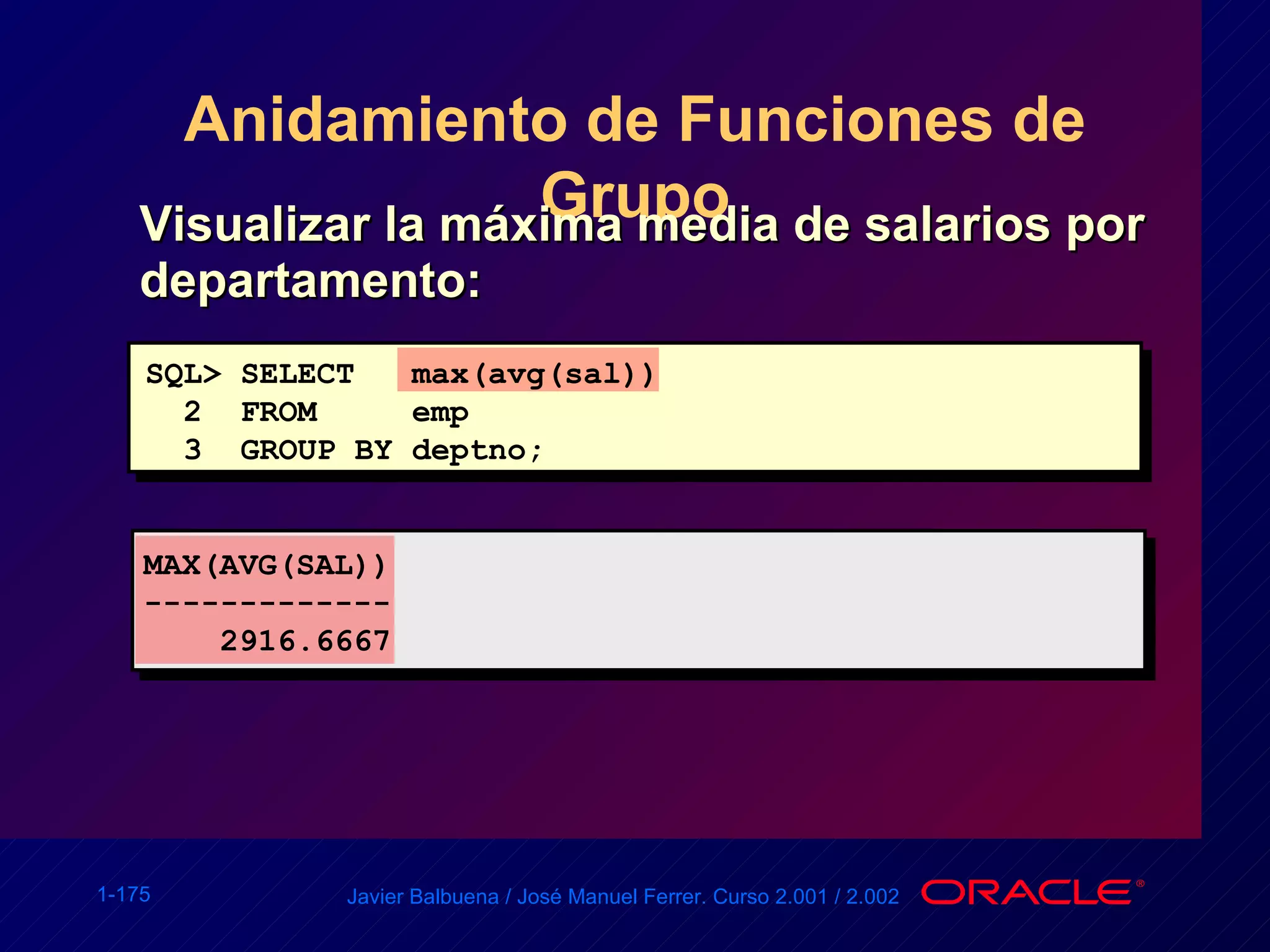 Anidamiento de Funciones de Grupo Visualizar la máxima media de salarios por departamento:  SQL> SELECT  max(avg(sal)) 2  FROM  emp 3  GROUP BY deptno; MAX(AVG(SAL)) ------------- 2916.6667 