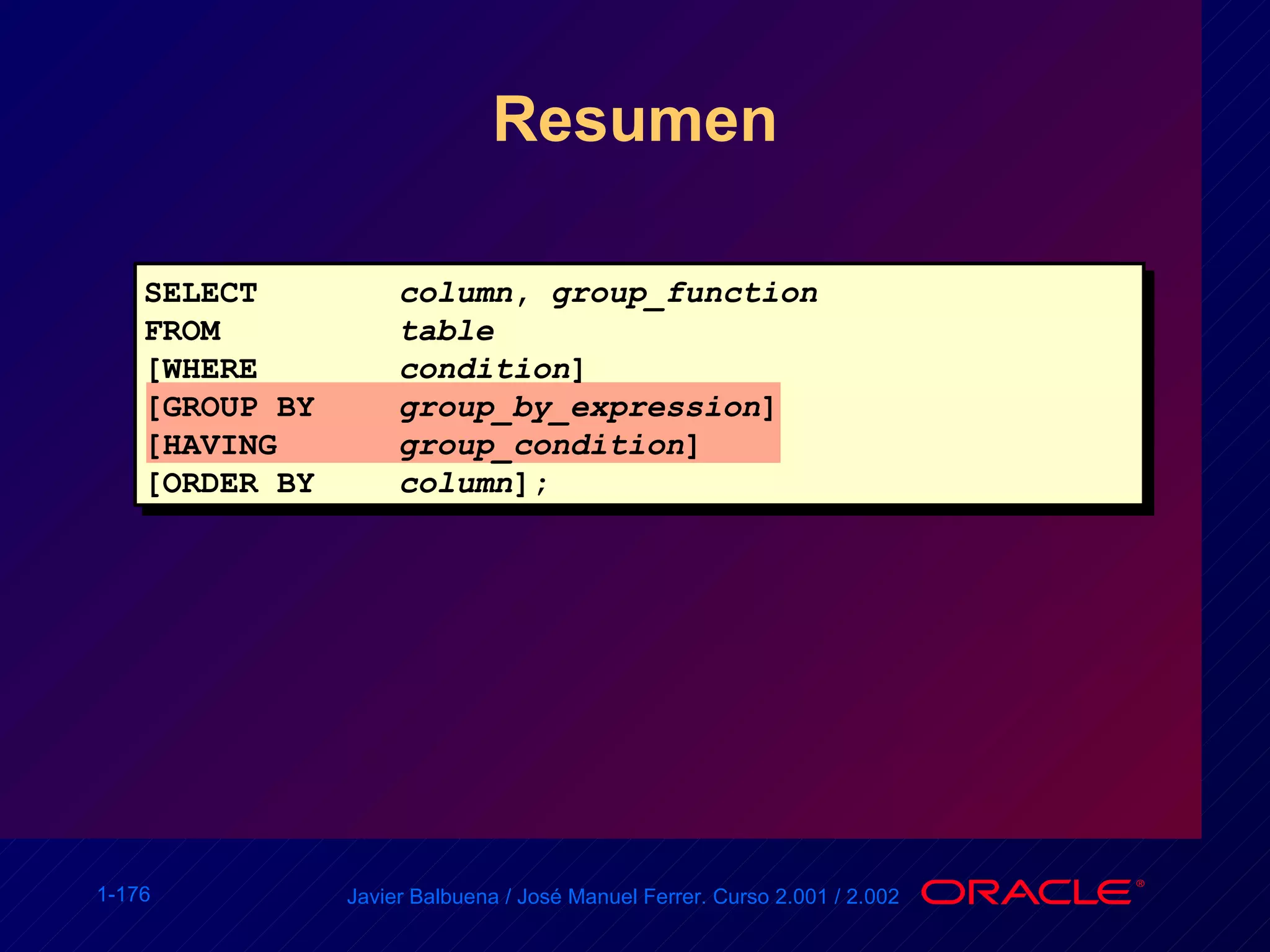 Resumen SELECT column ,  group_function FROM table [WHERE condition ] [GROUP BY group_by_expression ] [HAVING group_condition ] [ORDER BY column ]; 