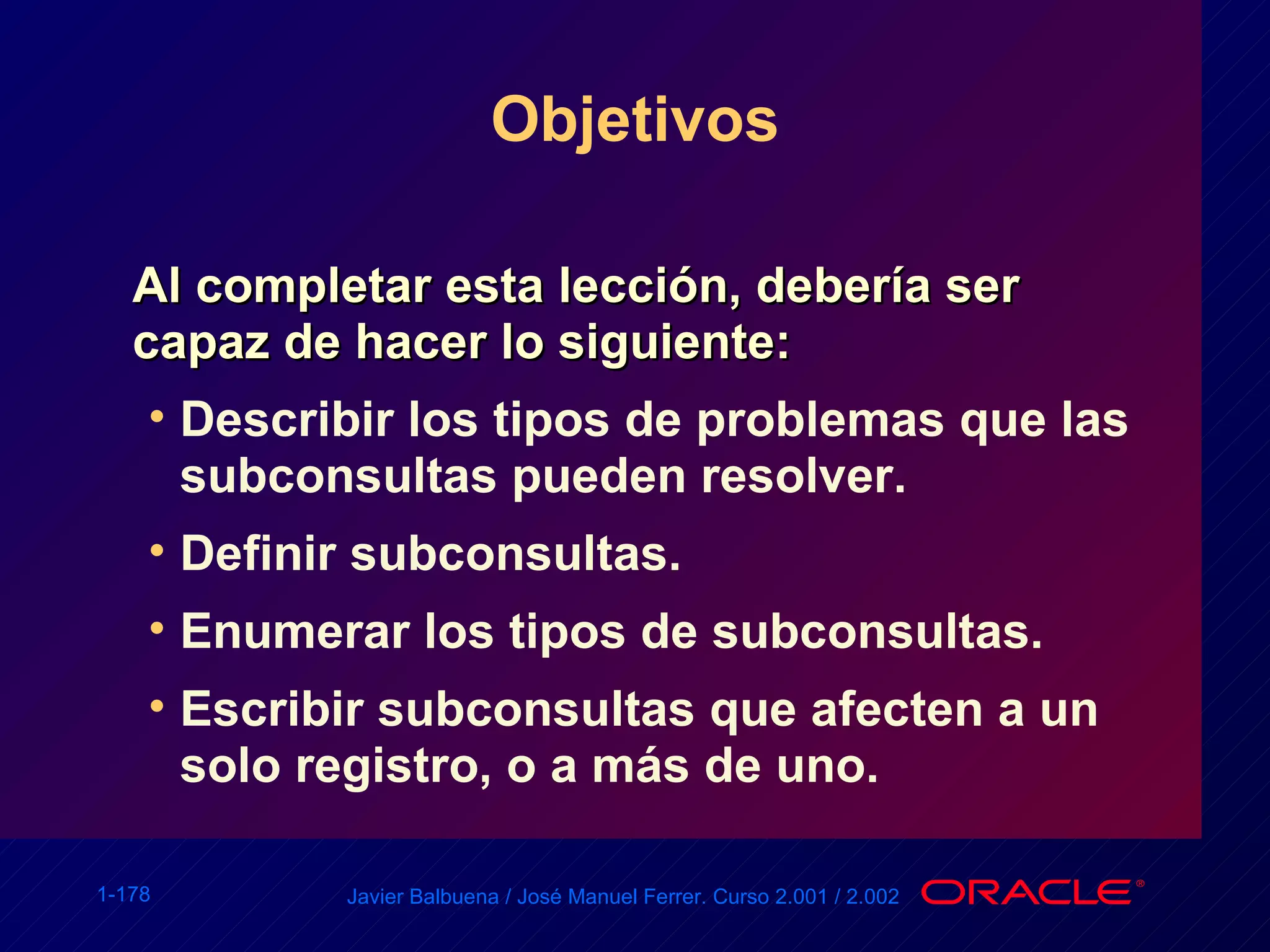 Objetivos Al completar esta lección, debería ser capaz de hacer lo siguiente: Describir los tipos de problemas que las subconsultas pueden resolver. Definir subconsultas. Enumerar los tipos de subconsultas. Escribir subconsultas que afecten a un solo registro, o a más de uno. 
