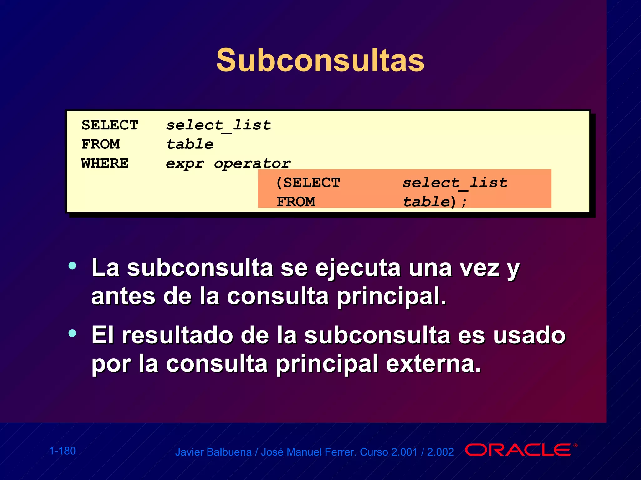 Subconsultas La subconsulta se ejecuta una vez y antes de la consulta principal. El resultado de la subconsulta es usado por la consulta principal externa. SELECT select_list FROM table WHERE expr operator   (SELECT select_list   FROM table ); 