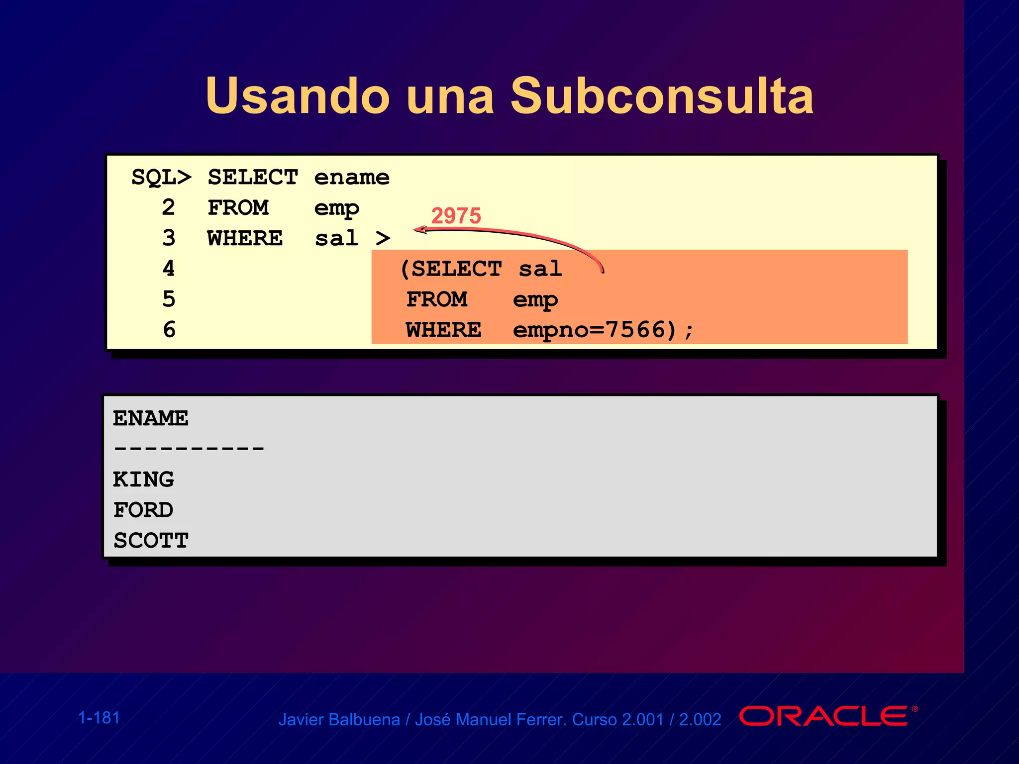 Usando una Subconsulta SQL> SELECT ename 2  FROM  emp 3  WHERE  sal >  4   (SELECT sal 5  FROM  emp 6  WHERE  empno=7566); ENAME ---------- KING FORD SCOTT 2975 