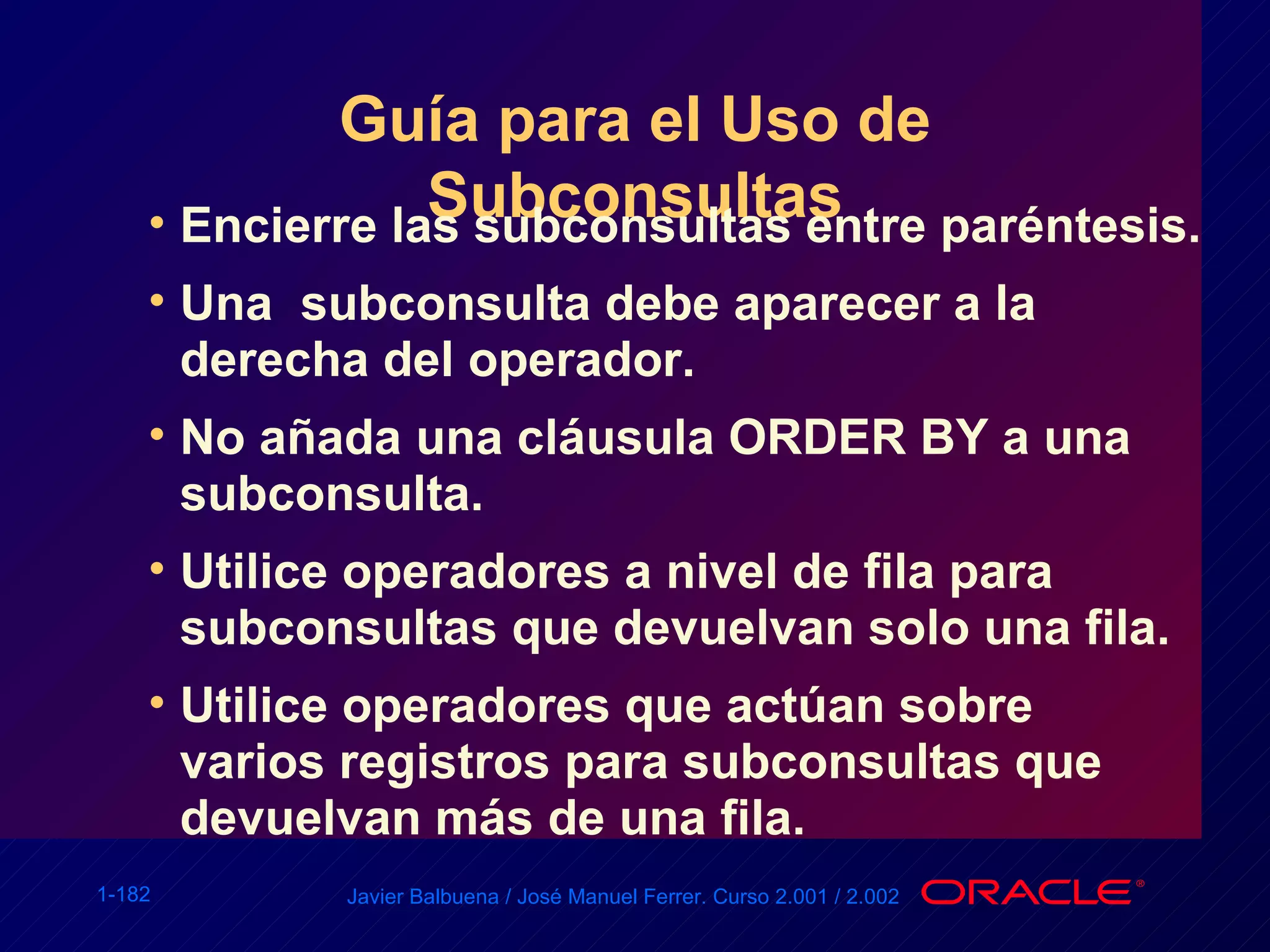 Guía para el Uso de Subconsultas Encierre las subconsultas entre paréntesis. Una  subconsulta debe aparecer a la derecha del operador. No añada una cláusula ORDER BY a una subconsulta. Utilice operadores a nivel de fila para subconsultas que devuelvan solo una fila. Utilice operadores que actúan sobre  varios registros para subconsultas que devuelvan más de una fila. 