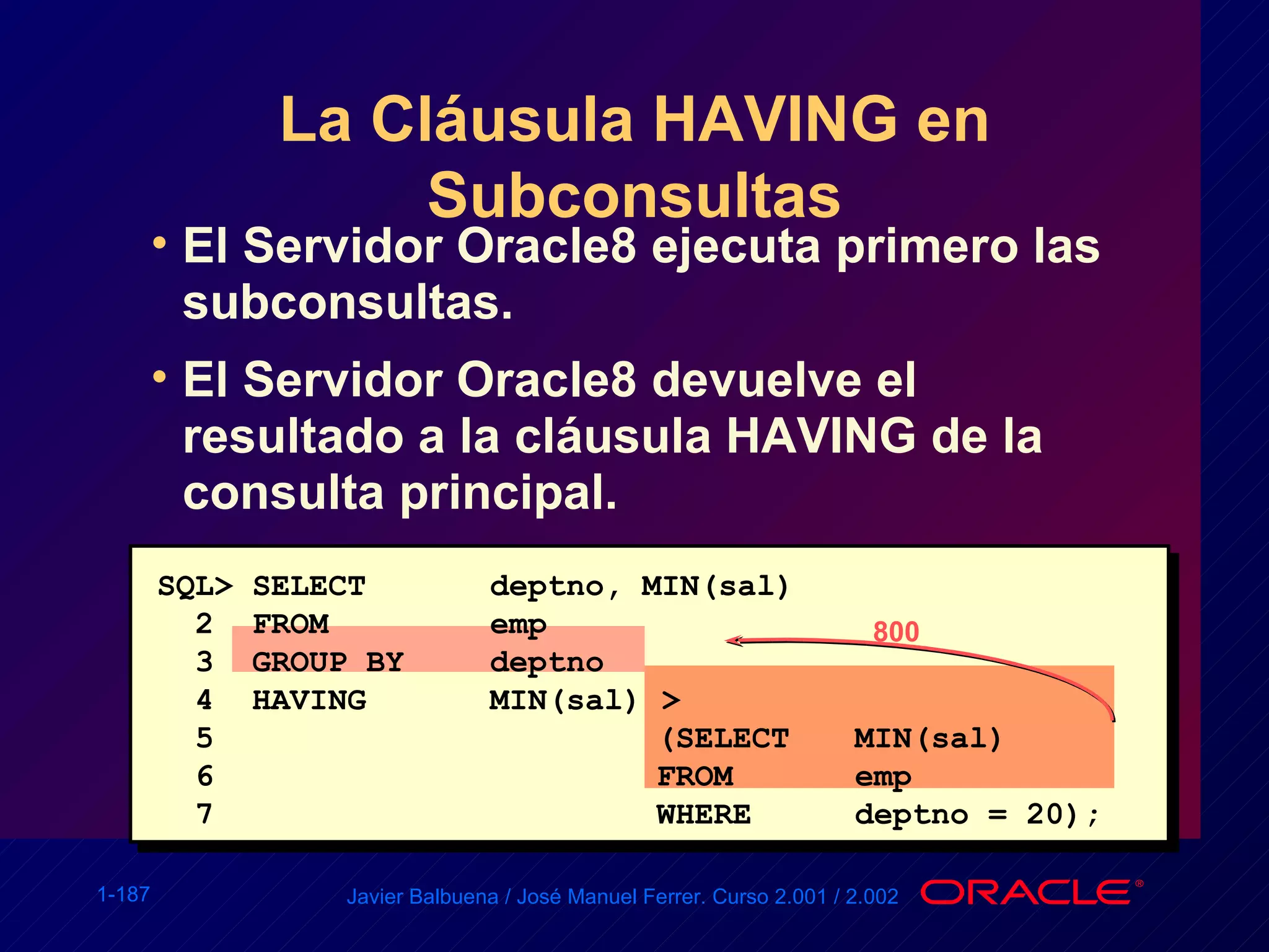 La Cláusula HAVING en Subconsultas El Servidor Oracle8 ejecuta primero las subconsultas. El Servidor Oracle8 devuelve el resultado a la cláusula HAVING de la consulta principal. SQL> SELECT deptno, MIN(sal) 2  FROM emp 3  GROUP BY deptno 4  HAVING MIN(sal) > 5 (SELECT MIN(sal) 6 FROM emp 7 WHERE deptno = 20); 800 