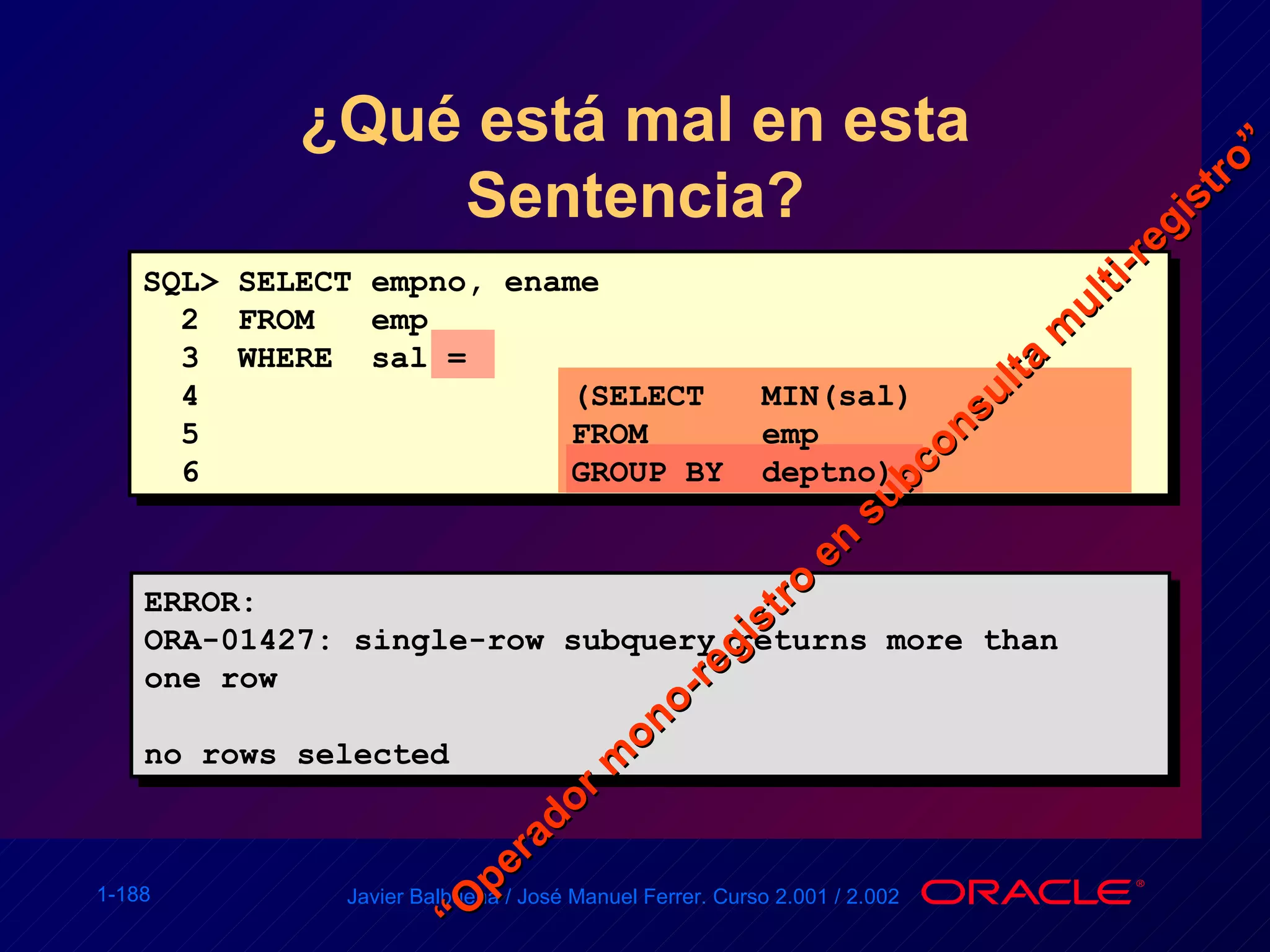 ¿Qué está mal en esta Sentencia? ERROR: ORA-01427: single-row subquery returns more than one row no rows selected SQL> SELECT empno, ename 2  FROM  emp 3  WHERE  sal =  4 (SELECT  MIN(sal) 5 FROM  emp 6 GROUP BY  deptno); “ Operador mono-registro en subconsulta multi-registro” 