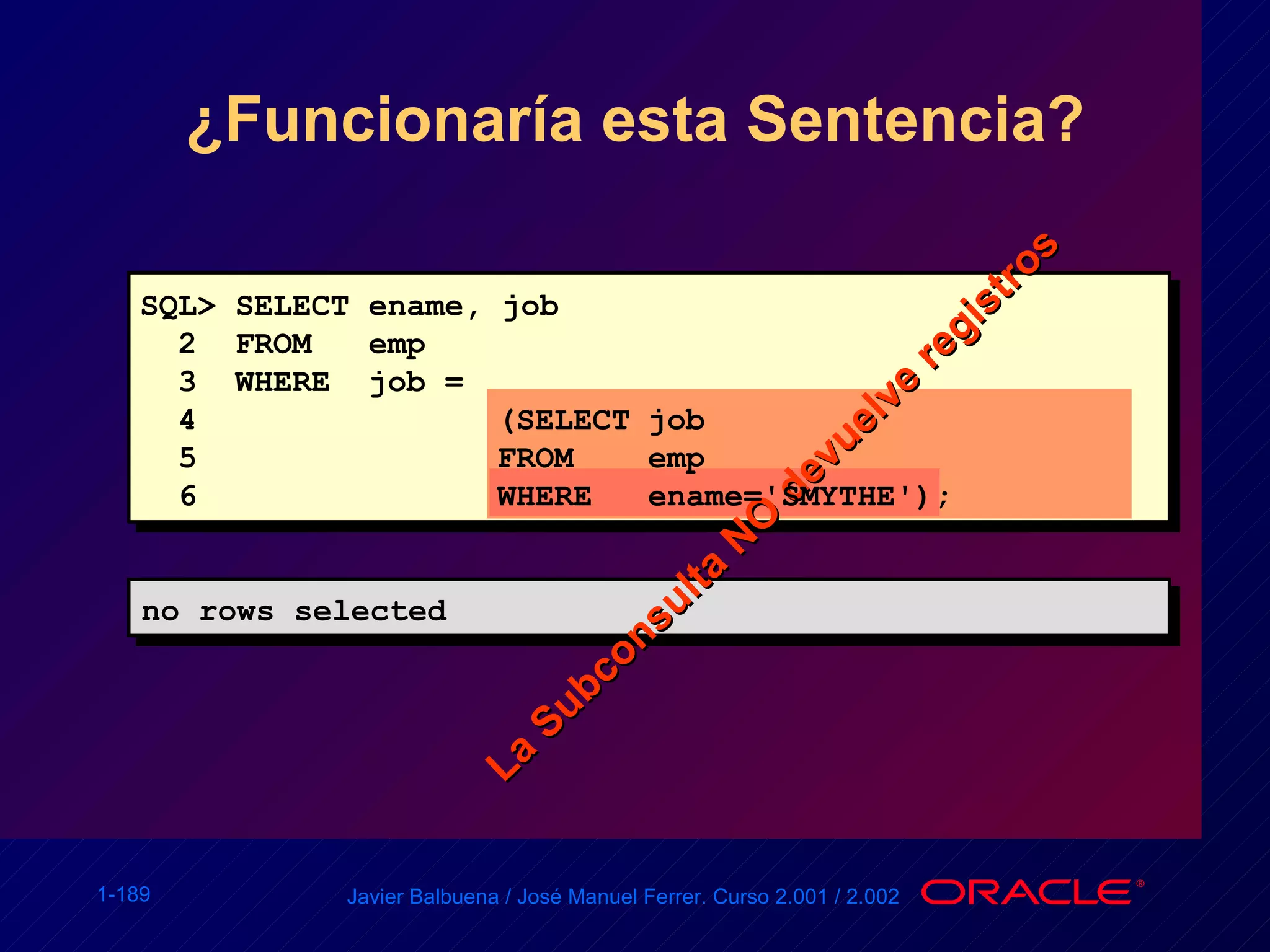 ¿Funcionaría esta Sentencia? no rows selected La Subconsulta NO devuelve registros SQL> SELECT ename, job 2  FROM  emp 3  WHERE  job =  4 (SELECT job 5 FROM emp 6 WHERE ename='SMYTHE'); 