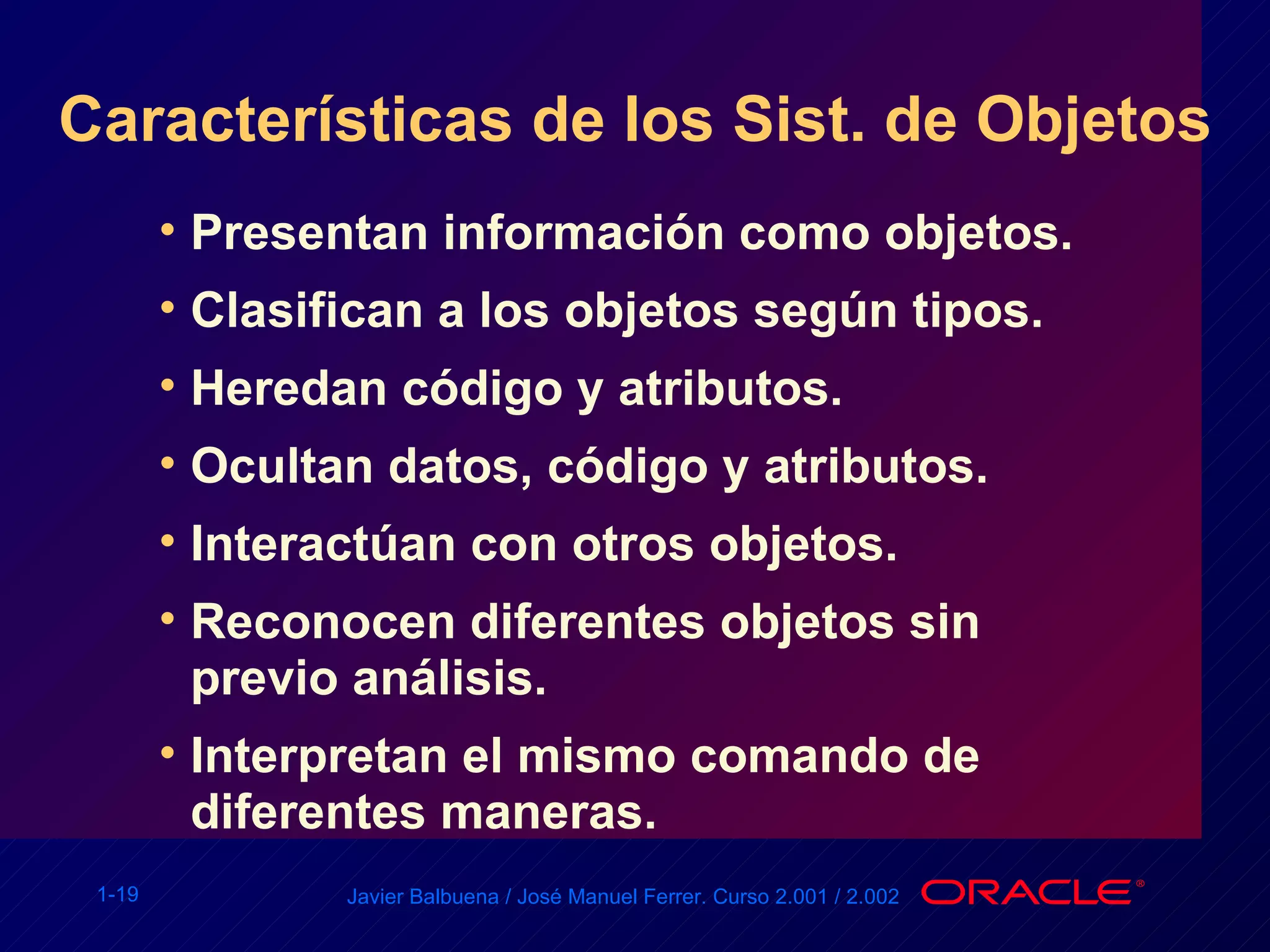 Características de los Sist. de Objetos Presentan información como objetos. Clasifican a los objetos según tipos.  Heredan código y atributos. Ocultan datos, código y atributos. Interactúan con otros objetos. Reconocen diferentes objetos sin previo análisis. Interpretan el mismo comando de diferentes maneras. 