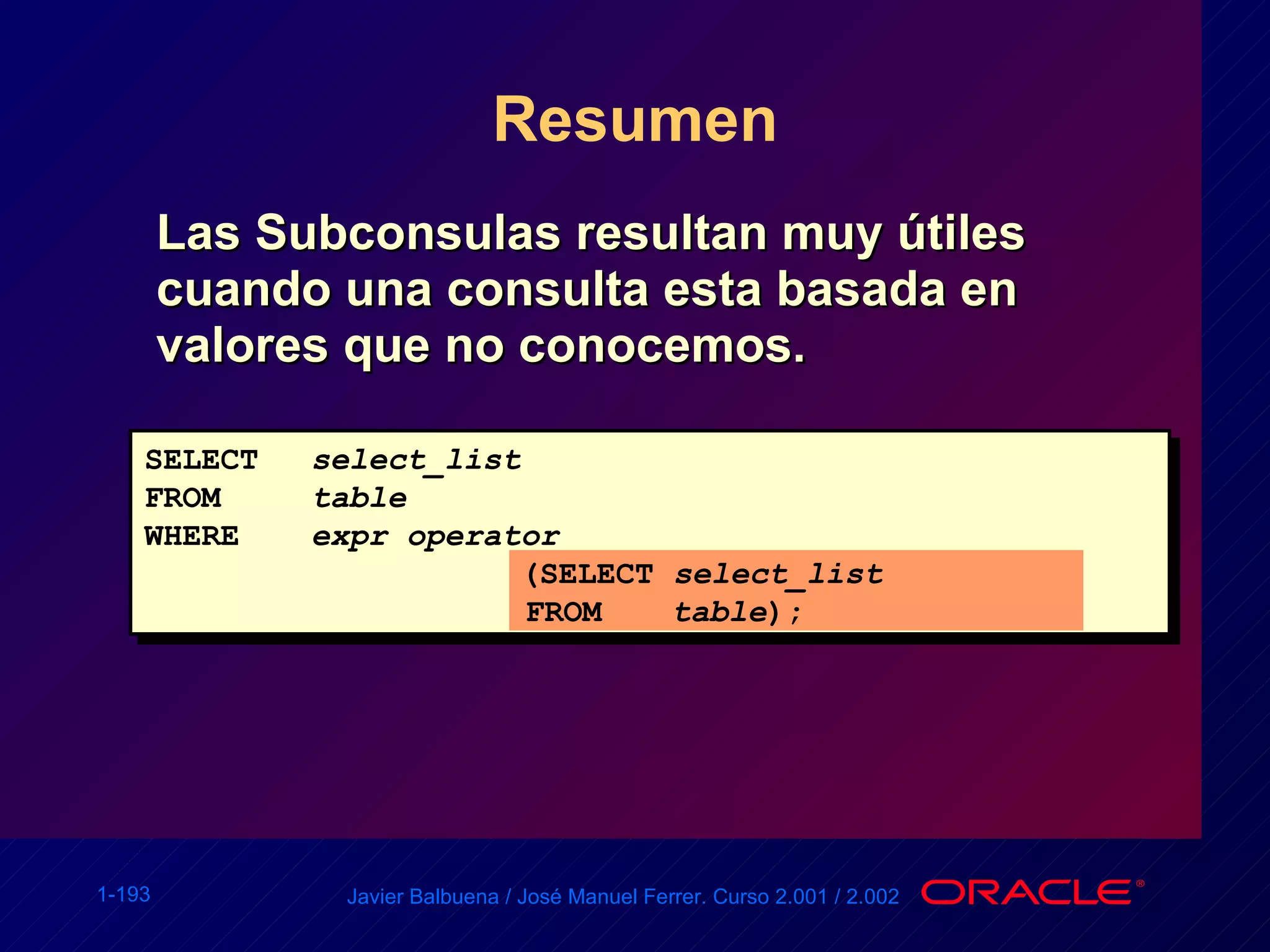 Resumen Las Subconsulas resultan muy útiles cuando una consulta esta basada en valores que no conocemos. SELECT select_list FROM table WHERE expr operator   (SELECT  select_list   FROM   table ); 