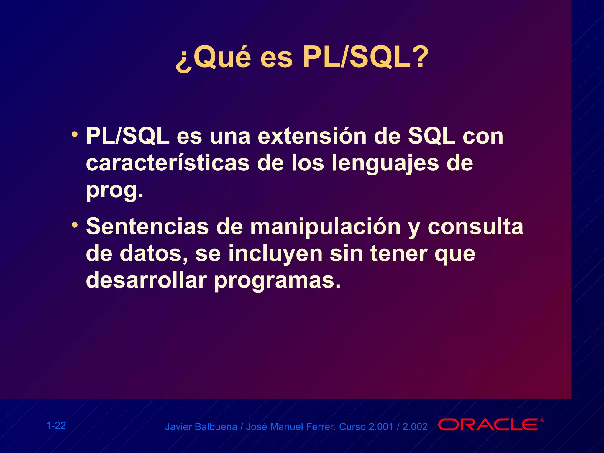 ¿Qué es PL/SQL? PL/SQL es una extensión de SQL con características de los lenguajes de prog. Sentencias de manipulación y consulta de datos, se incluyen sin tener que desarrollar programas. 