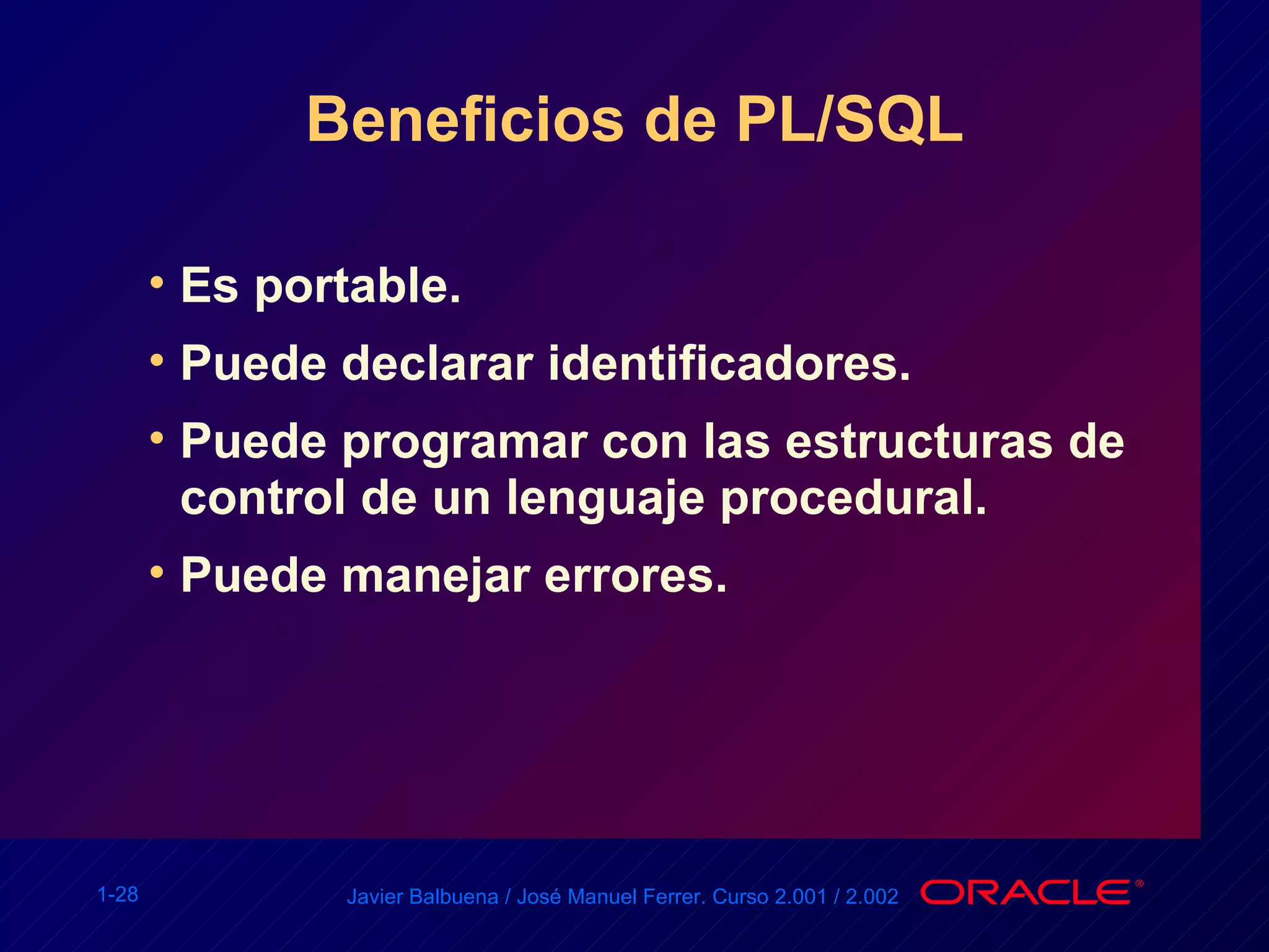 Beneficios de PL/SQL Es portable. Puede declarar identificadores. Puede programar con las estructuras de control de un lenguaje procedural. Puede manejar errores. 