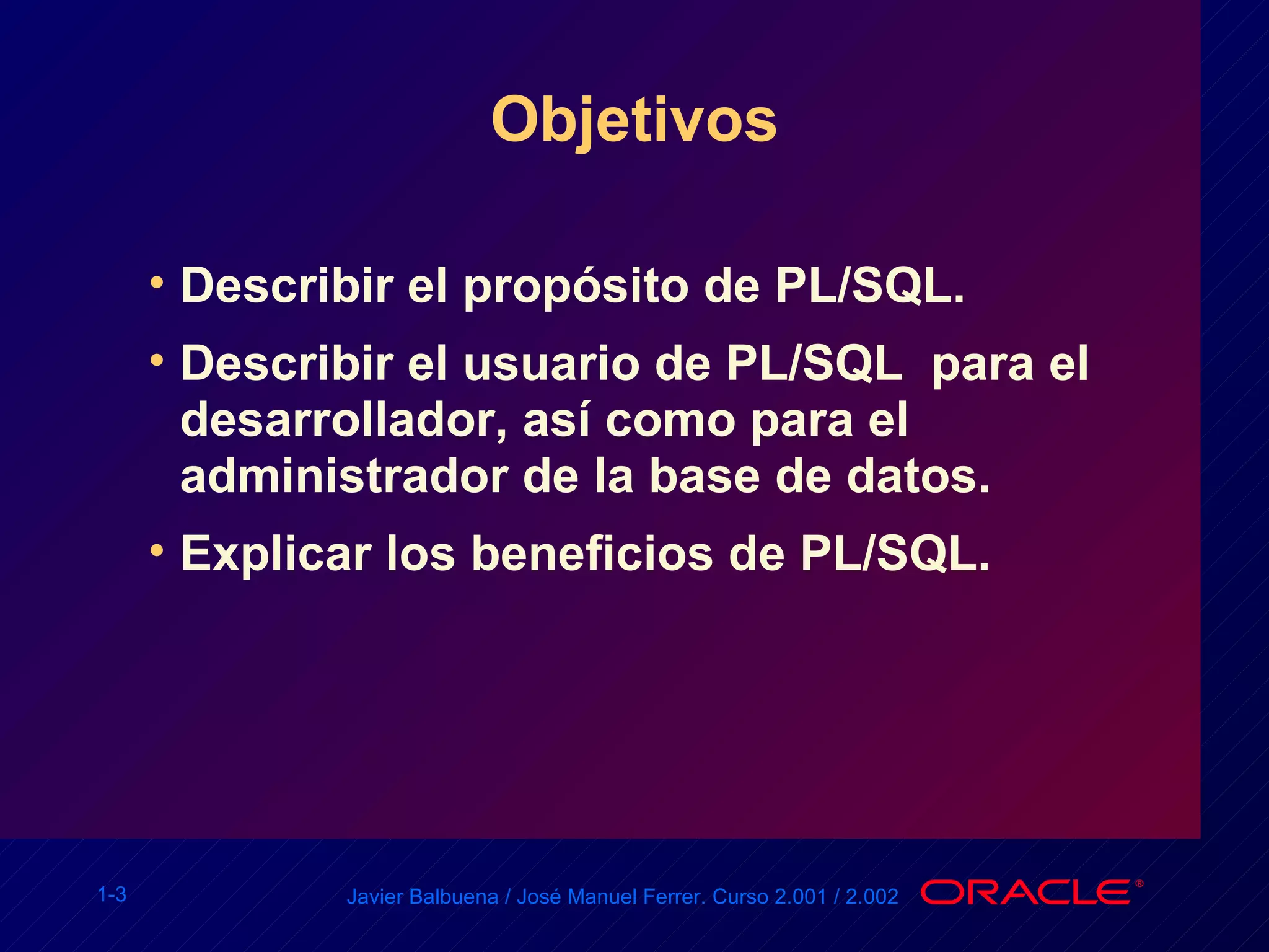 Objetivos Describir el propósito de PL/SQL. Describir el usuario de PL/SQL  para el desarrollador, así como para el administrador de la base de datos. Explicar los beneficios de PL/SQL. 