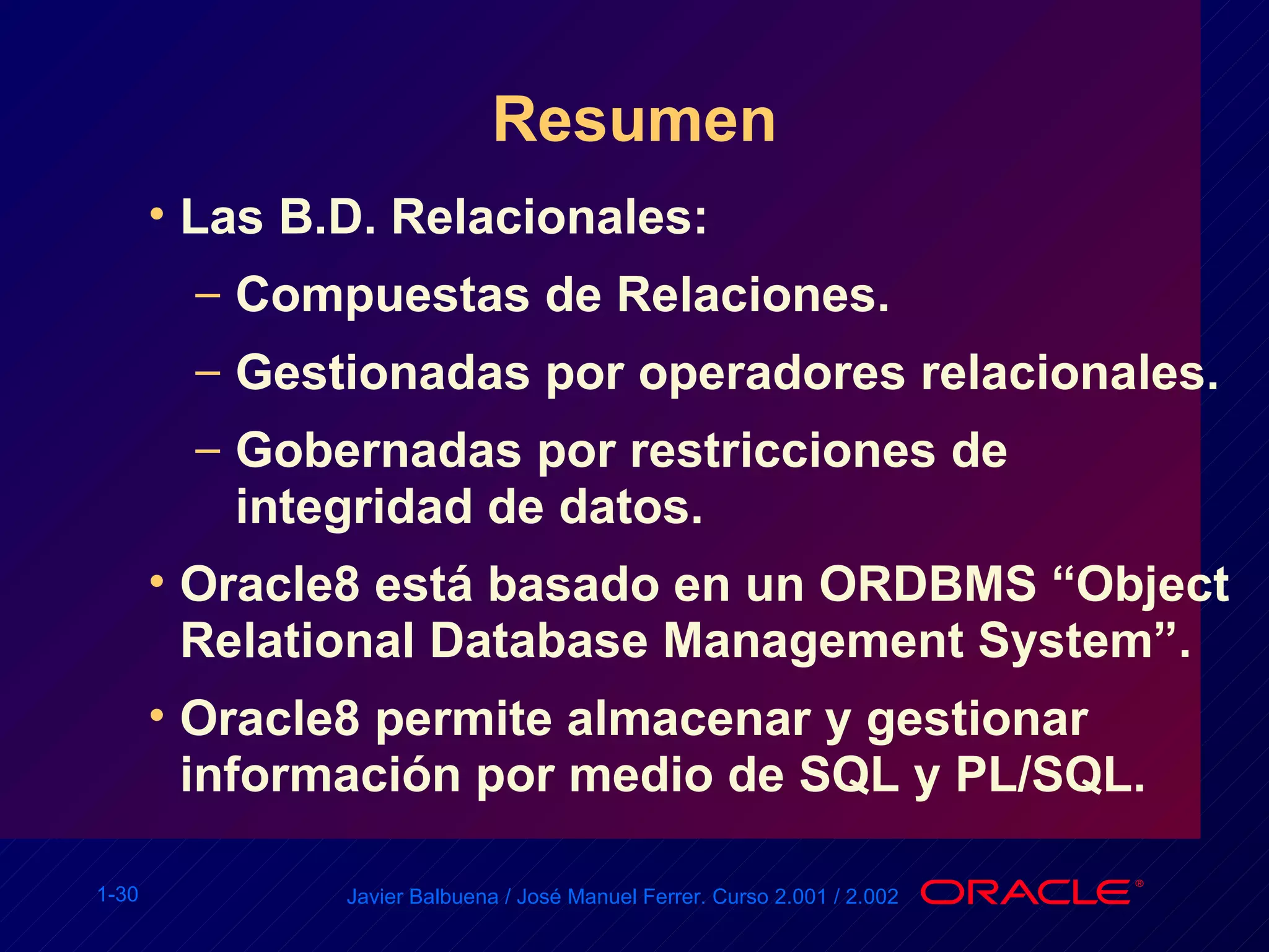 Resumen Las B.D. Relacionales: Compuestas de Relaciones. Gestionadas por operadores relacionales. Gobernadas por restricciones de integridad de datos. Oracle8 está basado en un ORDBMS “Object Relational Database Management System”. Oracle8 permite almacenar y gestionar información por medio de SQL y PL/SQL. 