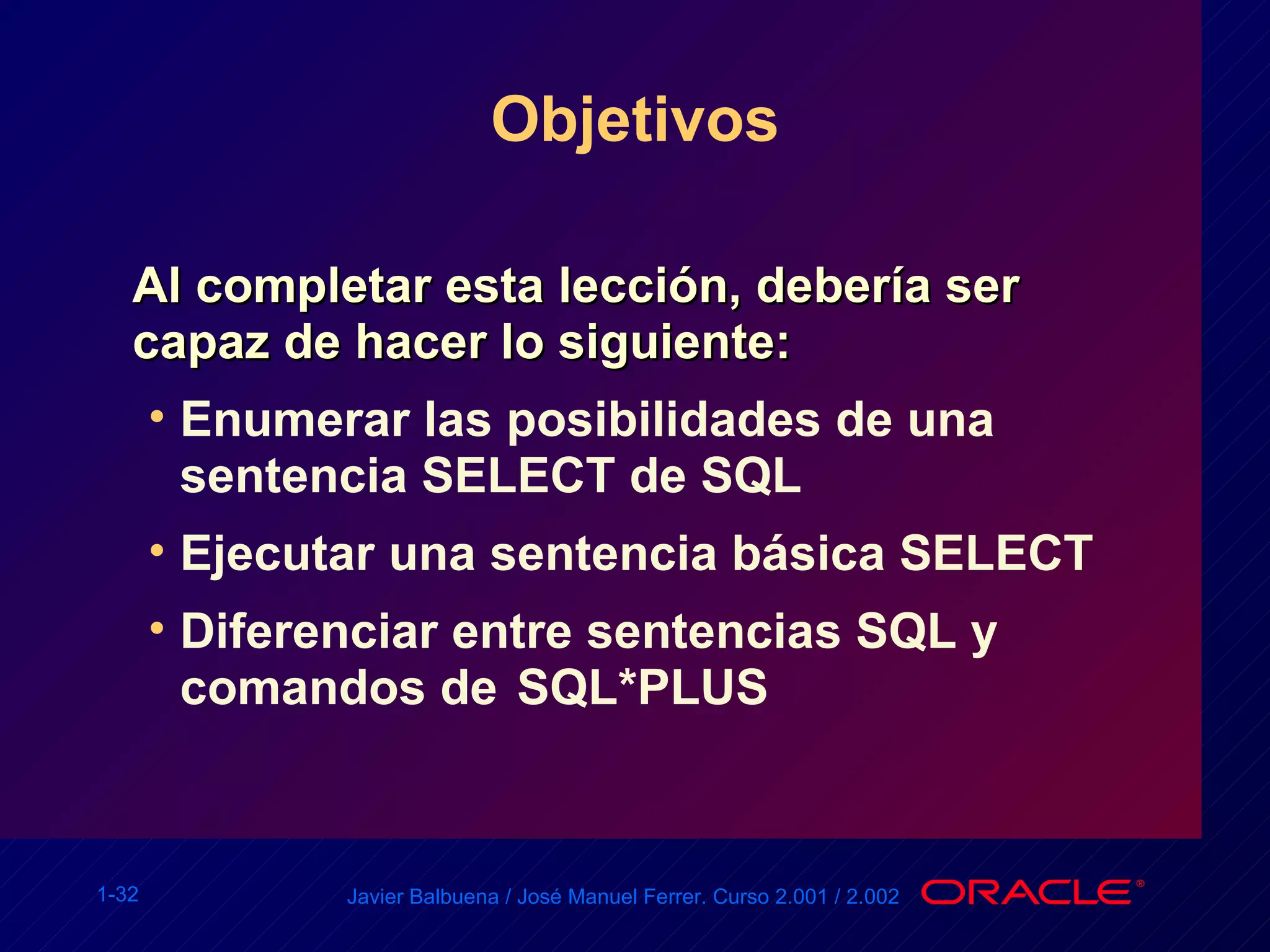 Objetivos Al completar esta lección, debería ser capaz de hacer lo siguiente: Enumerar las posibilidades de una sentencia SELECT de SQL Ejecutar una sentencia básica SELECT Diferenciar entre sentencias SQL y comandos de  SQL*PLUS 