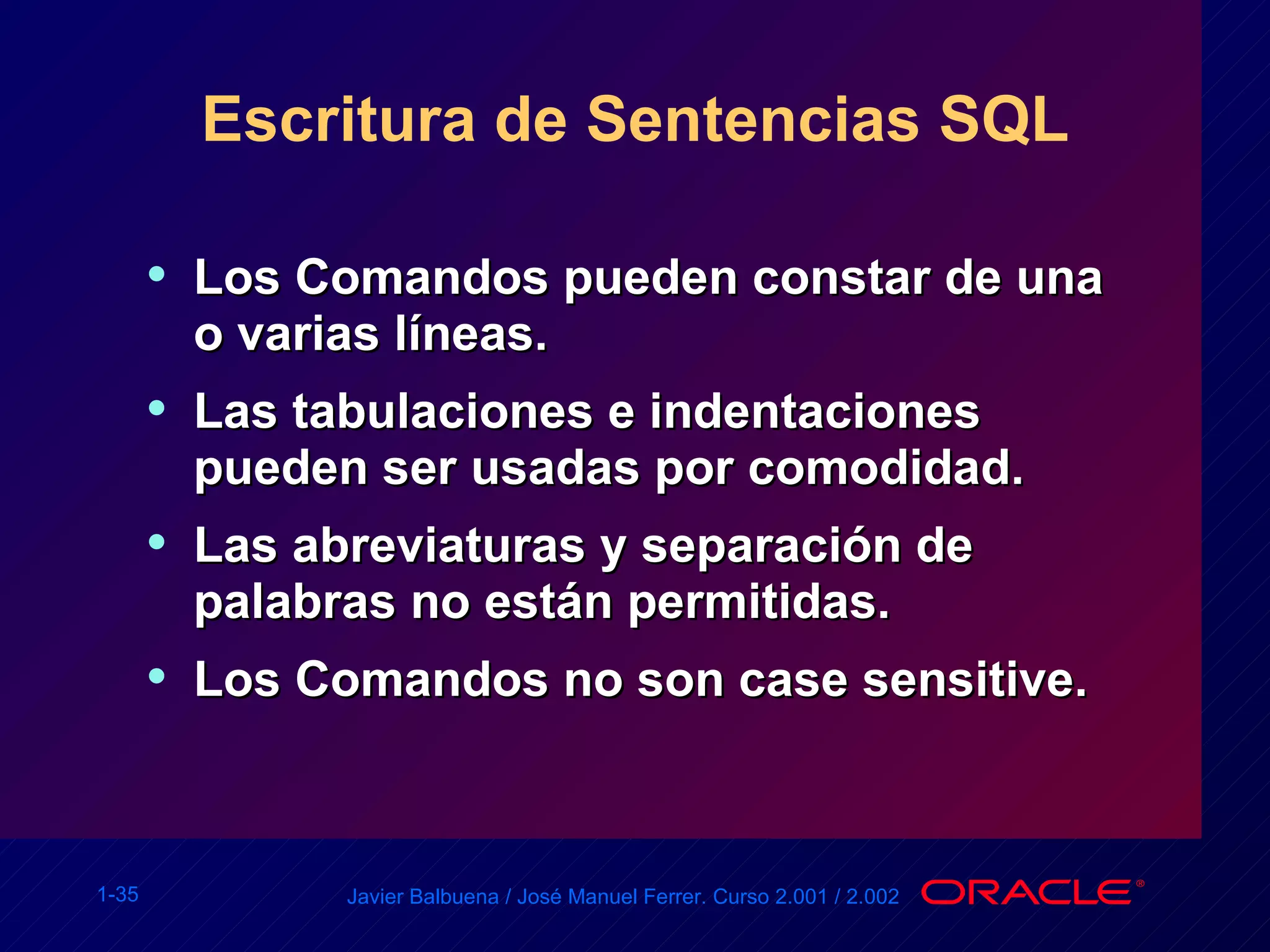 Escritura de Sentencias SQL Los Comandos pueden constar de una o varias líneas. Las tabulaciones e indentaciones pueden ser usadas por comodidad. Las abreviaturas y separación de palabras no están permitidas. Los Comandos no son case sensitive. 