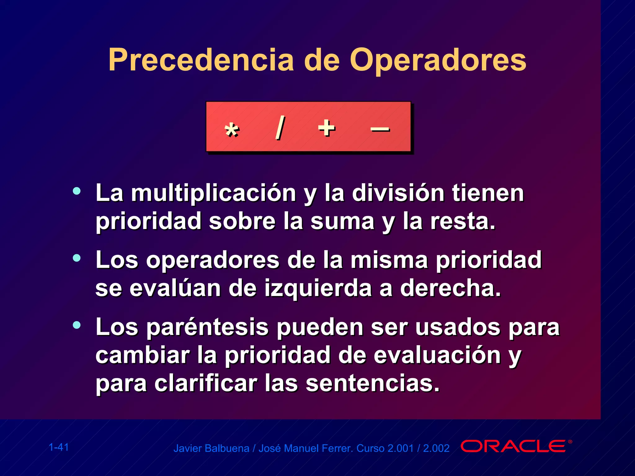 Precedencia de Operadores La multiplicación y la división tienen prioridad sobre la suma y la resta. Los operadores de la misma prioridad se evalúan de izquierda a derecha. Los paréntesis pueden ser usados para cambiar la prioridad de evaluación y para clarificar las sentencias. * / + _ 