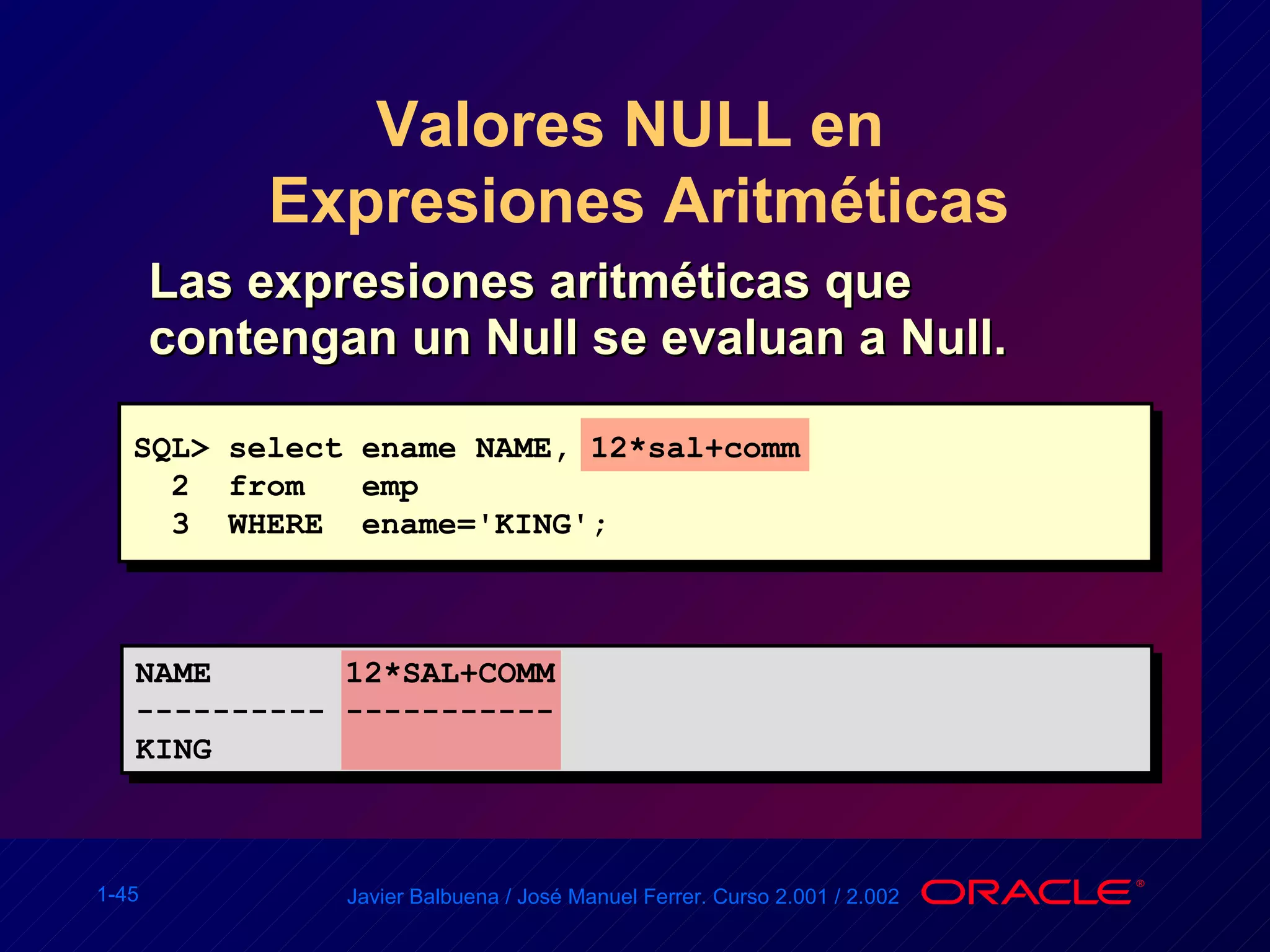 Valores NULL en  Expresiones Aritméticas Las expresiones aritméticas que contengan un Null se evaluan a Null. SQL> select ename NAME, 12*sal+comm  2  from  emp 3  WHERE  ename='KING'; NAME  12*SAL+COMM  ---------- ----------- KING 