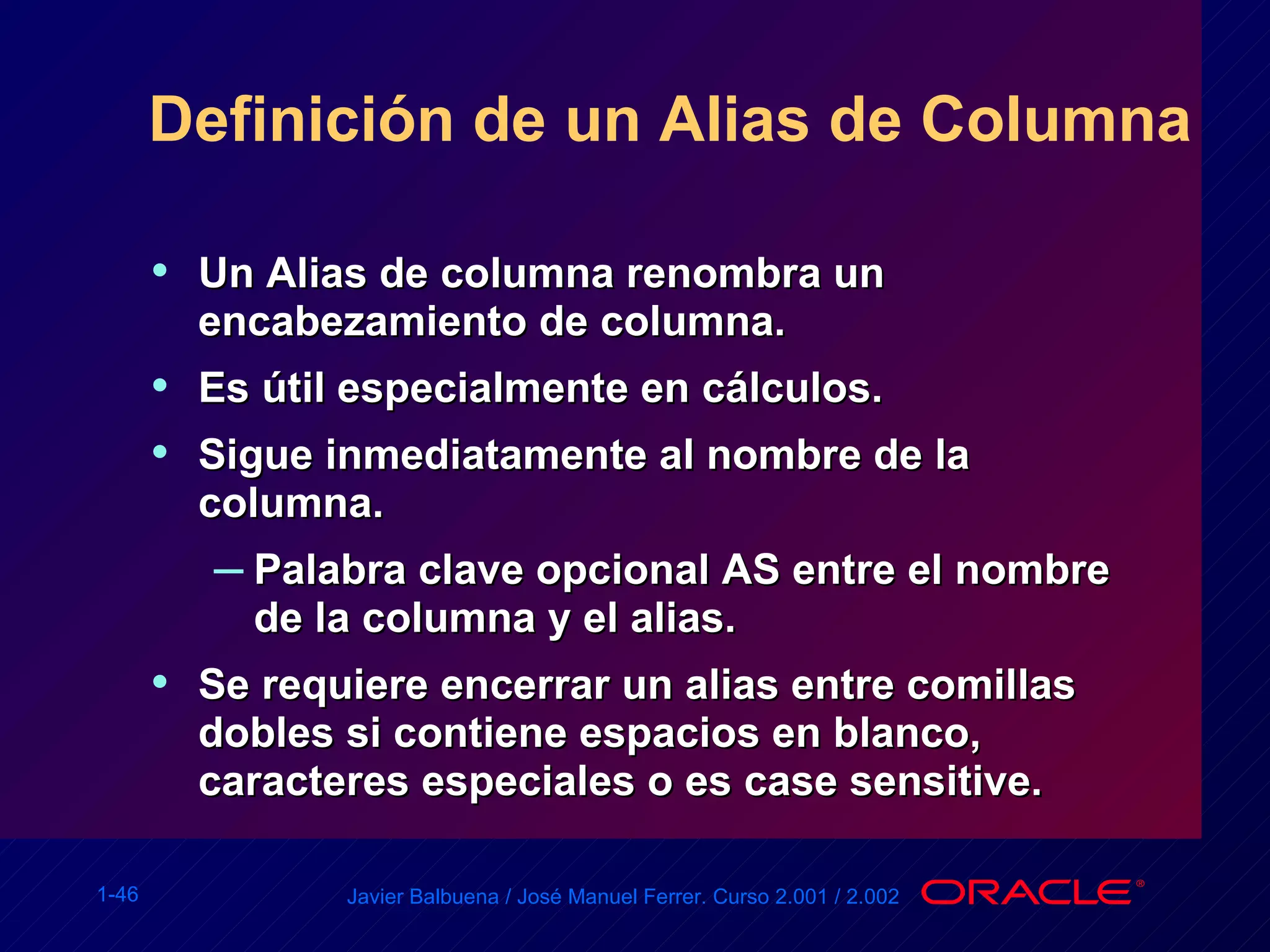 Definición de un Alias de Columna Un Alias de columna renombra un encabezamiento de columna. Es útil especialmente en cálculos. Sigue inmediatamente al nombre de la columna. Palabra clave opcional AS entre el nombre de la columna y el alias. Se requiere encerrar un alias entre comillas dobles si contiene espacios en blanco, caracteres especiales o es case sensitive. 