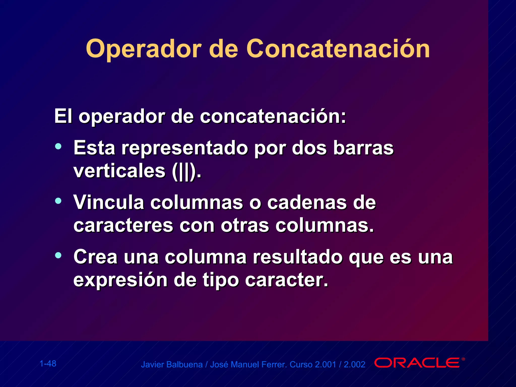 Operador de Concatenación El operador de concatenación: Esta representado por dos barras verticales (||). Vincula columnas o cadenas de caracteres con otras columnas. Crea una columna resultado que es una expresión de tipo caracter. 