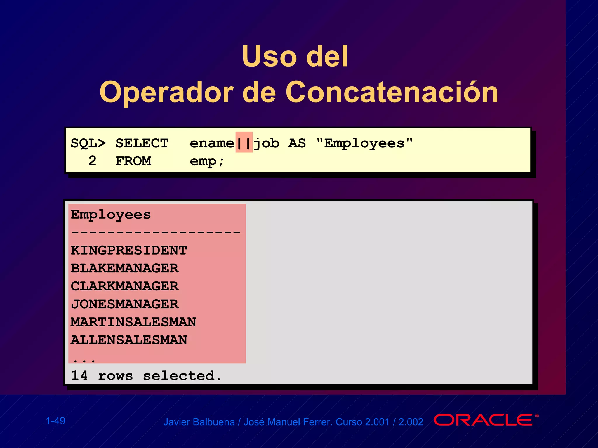 Uso del  Operador de Concatenación SQL> SELECT ename||job AS "Employees" 2  FROM  emp; Employees ------------------- KINGPRESIDENT BLAKEMANAGER CLARKMANAGER JONESMANAGER MARTINSALESMAN ALLENSALESMAN ... 14 rows selected. 