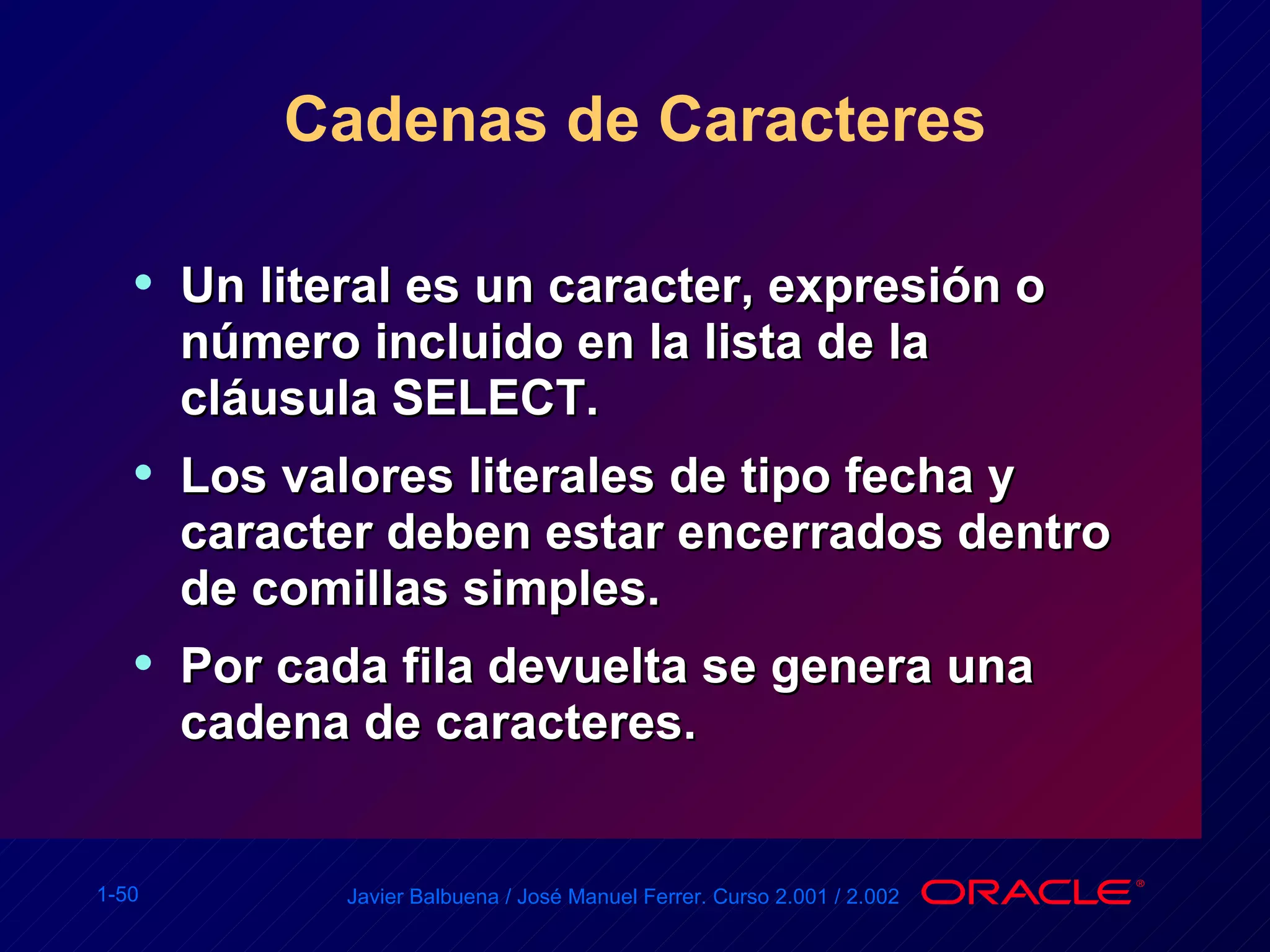 Cadenas de Caracteres Un literal es un caracter, expresión o número incluido en la lista de la cláusula SELECT. Los valores literales de tipo fecha y caracter deben estar encerrados dentro de comillas simples. Por cada fila devuelta se genera una cadena de caracteres. 