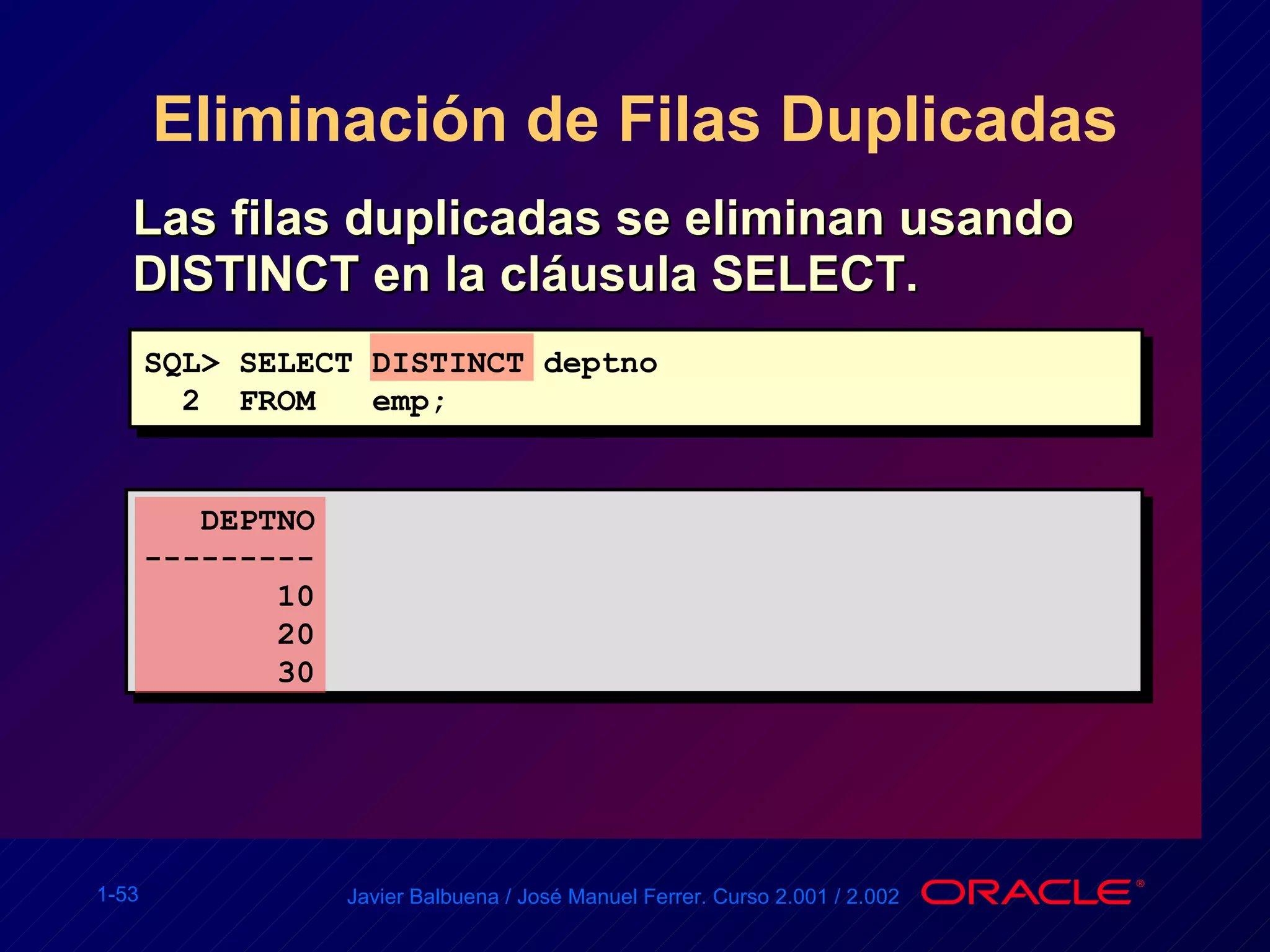 Eliminación de Filas Duplicadas Las filas duplicadas se eliminan usando DISTINCT en la cláusula SELECT. SQL> SELECT DISTINCT deptno 2  FROM  emp; DEPTNO --------- 10 20 30 