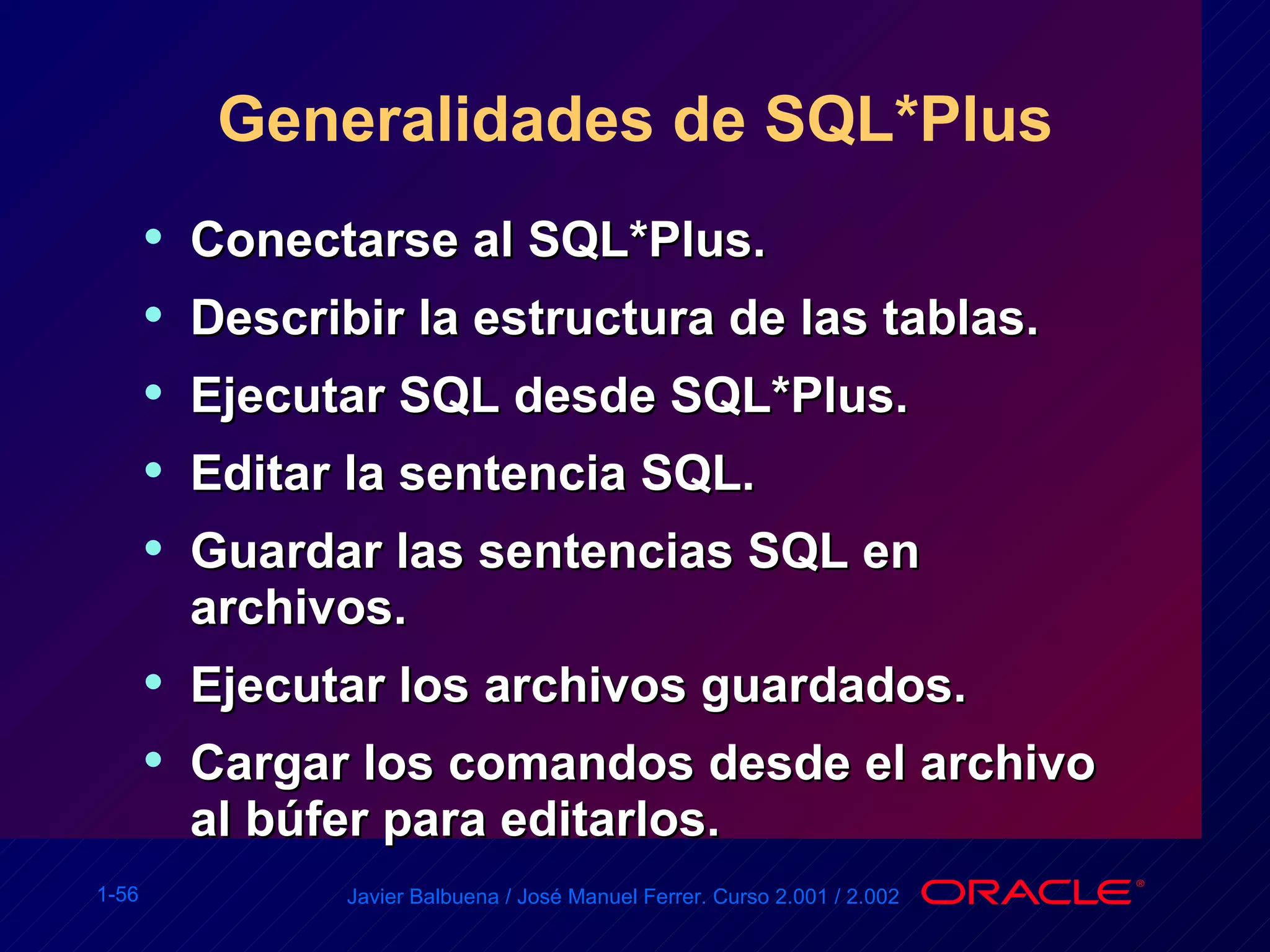 Generalidades de SQL*Plus Conectarse al SQL*Plus. Describir la estructura de las tablas. Ejecutar SQL desde SQL*Plus. Editar la sentencia SQL. Guardar las sentencias SQL en archivos. Ejecutar los archivos guardados. Cargar los comandos desde el archivo al búfer para editarlos. 