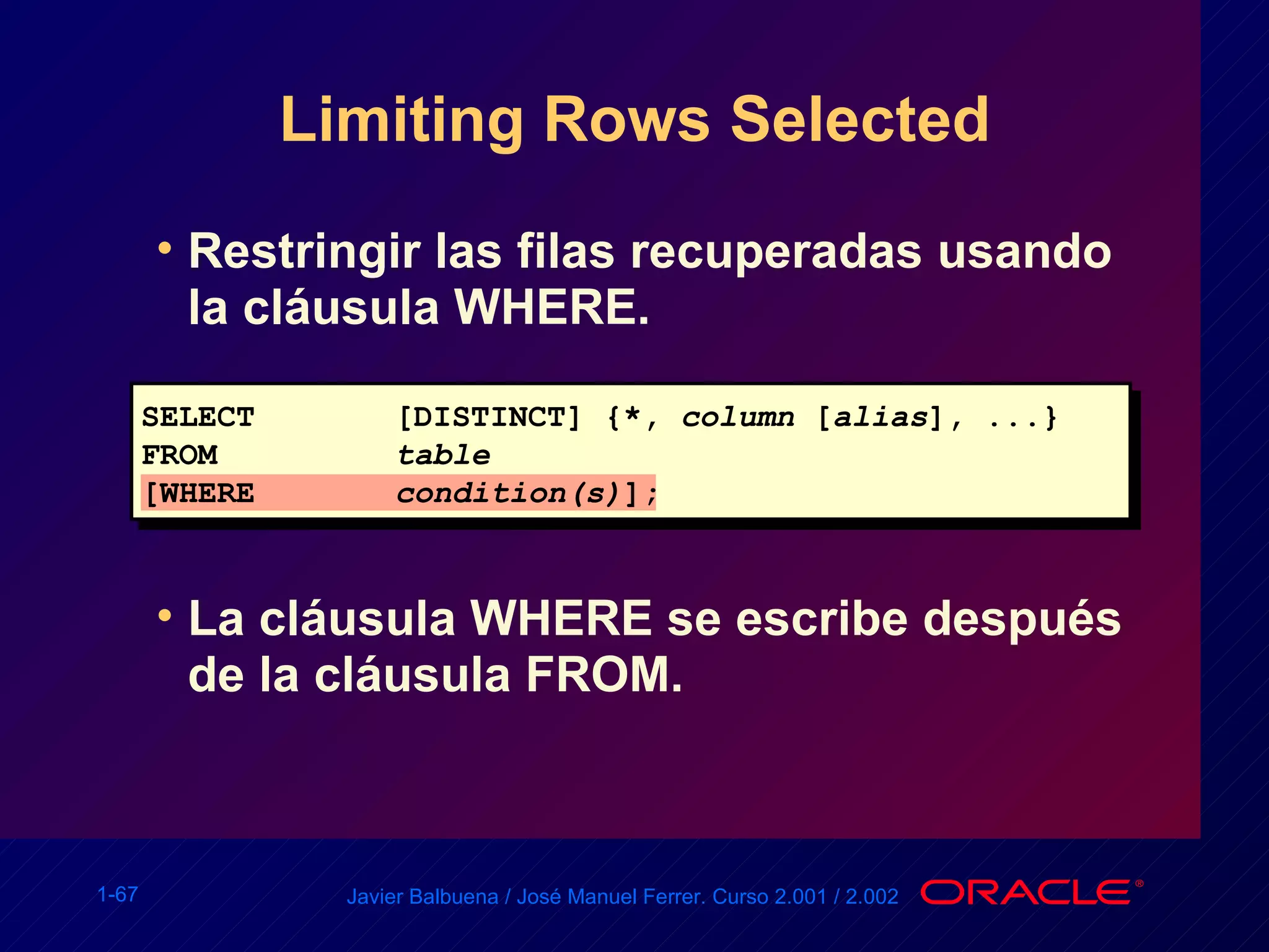 Limiting Rows Selected Restringir las filas recuperadas usando la cláusula WHERE. La cláusula WHERE se escribe después de la cláusula FROM. SELECT [DISTINCT] {*,  column  [ alias ], ...} FROM  table [WHERE condition(s) ]; 