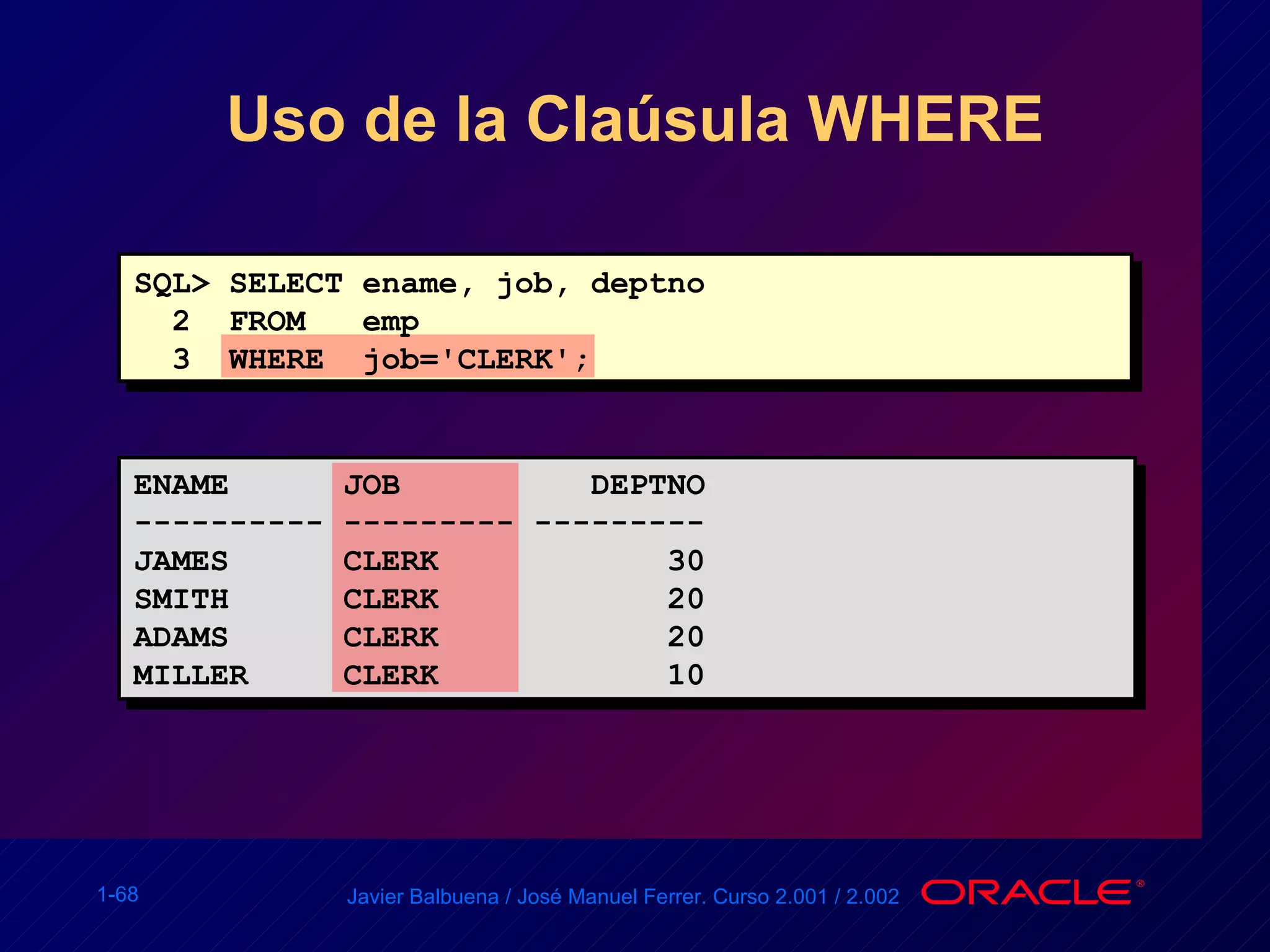 Uso de la Claúsula WHERE SQL> SELECT ename, job, deptno 2  FROM  emp 3  WHERE  job='CLERK'; ENAME  JOB  DEPTNO ---------- --------- --------- JAMES  CLERK  30 SMITH  CLERK  20 ADAMS  CLERK  20 MILLER  CLERK  10 