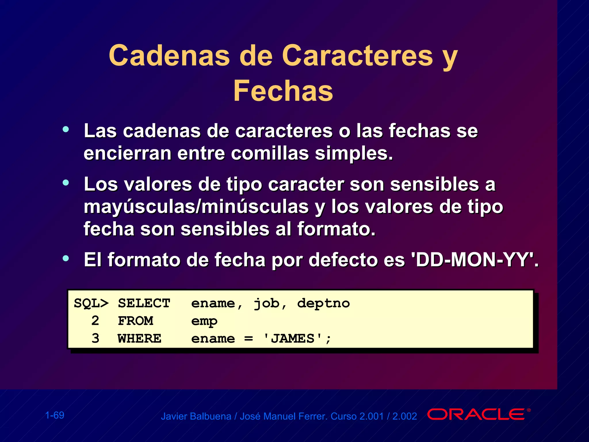 Cadenas de Caracteres y Fechas Las cadenas de caracteres o las fechas se encierran entre comillas simples. Los valores de tipo caracter son sensibles a mayúsculas/minúsculas y los valores de tipo fecha son sensibles al formato. El formato de fecha por defecto es 'DD-MON-YY'. SQL> SELECT ename, job, deptno 2  FROM  emp 3  WHERE ename = 'JAMES'; 
