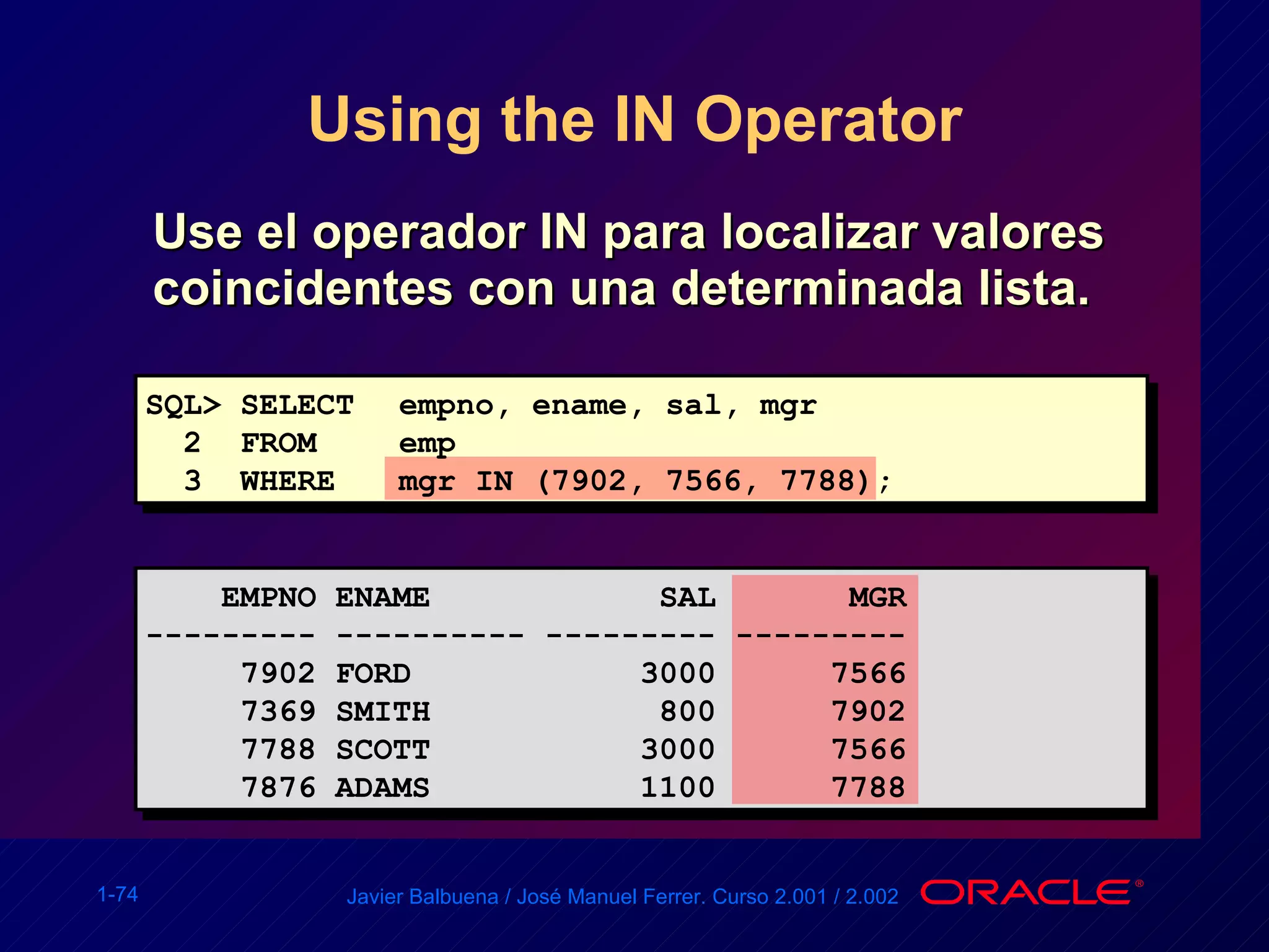 Using the IN Operator Use el operador IN para localizar valores coincidentes con una determinada lista. SQL> SELECT empno, ename, sal, mgr 2  FROM  emp 3  WHERE mgr IN (7902, 7566, 7788); EMPNO ENAME  SAL  MGR --------- ---------- --------- --------- 7902 FORD  3000  7566 7369 SMITH  800  7902 7788 SCOTT  3000  7566 7876 ADAMS  1100  7788 